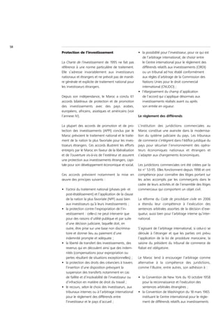 58
     Protection de l’investissement                           • la possibilité pour l’investisseur, pour ce qui est
                                                                de l’arbitrage international, de choisir entre
     La Charte de l’investissement de 1995 ne fait pas          le Centre international pour le règlement des
     référence à une norme particulière de traitement.          différends relatifs aux investissements (CIRDI)
     Elle s’adresse invariablement aux investisseurs            ou un tribunal ad hoc établi conformément
     nationaux et étrangers et ne prévoit pas de maniè-         aux règles d’arbitrage de la Commission des
     re générale et explicite de traitement national pour       Nations Unies pour le droit commercial
     les investisseurs étrangers.                               international (CNUDCI) ;
                                                              • l’élargissement du champ d’application
     Depuis son indépendance, le Maroc a conclu 61              de l’accord qui s’applique désormais aux
     accords bilatéraux de protection et de promotion           investissements réalisés avant ou après
     des investissements avec des pays arabes,                  son entrée en vigueur.
     européens, africains, asiatiques et américains (voir
     l’annexe IV).                                            Le règlement des différends

     La plupart des accords de promotion et de pro-           L’institution des juridictions commerciales au
     tection des investissements (APPI) conclus par le        Maroc constitue une avancée dans la modernisa-
     Maroc prévoient le traitement national et le traite-     tion du système judiciaire du pays. Les tribunaux
     ment de la nation la plus favorisée pour les inves-      de commerce s’intègrent dans l’édifice juridique du
     tisseurs étrangers. Ces accords illustrent les efforts   pays pour sécuriser l’environnement des opéra-
     entrepris par le Maroc en faveur de la libéralisation    teurs économiques nationaux et étrangers et
     et de l’ouverture vis-à-vis de l’extérieur et assurent   s’adapter aux changements économiques.
     une protection aux investissements étrangers, capi-
     tale pour son développement économique et social.        Les juridictions commerciales ont été créées par la
                                                              loi n° 53-95. Elles fonctionnent depuis 1998 et ont
     Ces accords prévoient notamment la mise en               compétence pour connaître des litiges portant sur
     œuvre des principes suivants :                           les actes accomplis par les commerçants dans le
                                                              cadre de leurs activités et de l’ensemble des litiges
     • l’octroi du traitement national (phases pré- et        commerciaux qui comportent un objet civil.
       post-établissement) et l’application de la clause
       de la nation la plus favorisée (NPF) aussi bien        La réforme du Code de procédure civile en 2006
       aux investisseurs qu’à leurs investissements ;         a étendu leur compétence à l’exécution des
     • la protection contre l’expropriation de l’in-          sentences arbitrales assorties de la décision d’exe-
       vestissement : celle-ci ne peut intervenir que         quatur, aussi bien pour l’arbitrage interne qu’inter-
       pour des raisons d’utilité publique et par suite       national.
       d’une décision judiciaire, laquelle doit, en
       outre, être prise sur une base non discrimina-         S’agissant de l’arbitrage international, si celui-ci se
       toire et donner lieu au paiement d’une                 déroule à l’étranger et que les parties ont prévu
       indemnité prompte et adéquate ;                        l’application de la loi de procédure marocaine, la
     • la liberté de transfert des investissements, des       saisine du président du tribunal de commerce de
       revenus qui en découlent ainsi que des indem-          Rabat est obligatoire.
       nités (compensations pour expropriation ou
       pertes résultant de situations exceptionnelles) ;      Le Maroc tend à encourager l’arbitrage comme
     • la protection des droits des créanciers à travers      alternative à la compétence des juridictions,
       l’insertion d’une disposition prévoyant la             comme l’illustre, entre autres, son adhésion à :
       suspension des transferts notamment en cas
       de faillite et d’insolvabilité de l’investisseur ou    • la Convention de New York du 10 octobre 1958
       d’infraction en matière de droit du travail ;            pour la reconnaissance et l’exécution des
     • le recours, selon le choix des investisseurs, aux        sentences arbitrales étrangères ;
       tribunaux internes ou à l’arbitrage international      • la Convention de Washington du 18 mars 1965
       pour le règlement des différends entre                   instituant le Centre international pour le règle-
       l’investisseur et le pays d’accueil ;                    ment de différends relatifs aux investissements
 
