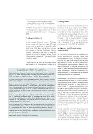 59
                                       entre États et ressortissants d’autres États           L’arbitrage ad hoc
                                       (CIRDI), entrée en vigueur le 14 octobre 1996.
                                                                                              Le droit marocain consacre la distinction entre le
                                   De même, les conventions bilatérales de promo-             compromis et la clause compromissoire. La pra-
                                   tion et de protection des investissements conclues         tique marocaine confirme ainsi le caractère auto-
                                   par le Maroc prévoient le recours à l’arbitrage du         nome de la convention d’arbitrage convenue entre
                                   CIRDI.                                                     les parties. Cette pratique est par ailleurs reconnue
                                                                                              par la réforme de 2006 du Code de procédure
                                   L’arbitrage institutionnel                                 civile qui y inclut un chapitre relatif à l’arbitrage
                                                                                              international, à la médiation et à la conciliation,
                                   Le droit marocain favorise le recours à l’arbitrage        tout en s’inspirant de la loi-type sur l’arbitrage
                                   comme mode de règlement des différends                     international du 21 juin 1985 de la CNUDCI.
                                   commerciaux. Le pays s’est en particulier doté,
                                   le 26 février 1998, d’une cour privée d’arbitrage          Le règlement des différends liés aux
                                   qui remplace la chambre d’arbitrage. D’autres              investissements
                                   instances d’arbitrage ont été créées au niveau des
                                   chambres de commerce du pays, dont le Centre               La Charte de l’investissement ne prévoit pas de
                                   d’Oujda pour la médiation et l’arbitrage (COMAR)           recours systématique à l’arbitrage. Celui-ci n’est
                                   à la CCIS d’Oujda.                                         pas reconnu dans le cadre du régime non conven-
                                                                                              tionnel et reste une simple possibilité dans le cadre
                                   Il est à noter que le Maroc a récemment adopté             des conventions relevant du régime conventionnel.
                                   une nouvelle loi sur l’arbitrage (voir l’encadré IV.3).    Les conventions types prévoient d’ailleurs la com-
                                                                                              pétence exclusive du tribunal administratif de
                                                                                              Rabat. Le Maroc est néanmoins favorable à l’arbi-
                Encadré IV.3 : Loi n° 08-05 relative à l’arbitrage                            trage international, certaines conventions dis-
L’arbitrage bénéficie désormais d’une consécration légale depuis l’entrée en vigueur du       posant du recours à l’arbitrage en cas de différend
dahir n° 1-07-169 du 30 novembre 2007 portant promulgation de la loi n° 08-05 abro-           entre l’administration et l’investisseur.
geant et remplaçant le chapitre VIII du titre V du Code de procédure civile.
                                                                                              Préalablement à la soumission du différend au tri-
Le nouvel arsenal juridique arbitral se caractérise par une série d’innovations destinées
à harmoniser la législation commerciale marocaine avec les principes internationaux.          bunal administratif de Rabat ou au recours à l’arbi-
                                                                                              trage international, des solutions amiables doivent
Parmi les nouveautés de ce texte figure l’élargissement du domaine de l’arbitrage aux
                                                                                              être recherchées aussi bien au niveau local qu’au
personnes morales de droit public. La loi précise que « l’exécution des sentences arbi-
trales relatives à ces actes demeure toutefois soumise à l’exequatur qui revient à la juri-   niveau central. Le CRI peut servir d’interface pour
diction administrative dans le ressort de laquelle la sentence sera exécutée ou au            recueillir les doléances de l’investisseur et les trans-
tribunal administratif de Rabat, lorsque la sentence arbitrale concerne l'ensemble du         mettre à l’administration locale concernée par le
territoire national ».
                                                                                              litige. À défaut d’une solution amiable, la requête
Le nouveau texte donne également au tribunal arbitral le droit de statuer soit d'office,      est examinée au niveau de la commission régionale
soit sur la demande de l'une des parties, sur la validité ou les limites de ses compé-        d’investissement, présidée par le wali. Si, toutefois,
tences ou sur la validité de la convention d'arbitrage. Il peut prendre également, sur
                                                                                              aucune solution n’est trouvée à l’échelon régional,
demande de l'une des parties, toute mesure provisoire ou conservatoire qu'il juge
nécessaire dans la limite de sa mission.                                                      la requête de l’investisseur est alors soumise à la
                                                                                              Commission des investissements présidée par le
La loi introduit par ailleurs l’irrecevabilité de la demande devant un tribunal lorsqu’une
                                                                                              premier ministre.
convention d’arbitrage lie les parties et le renforcement des droits de la défense devant
le tribunal arbitral. La loi prévoit par ailleurs la motivation de la décision arbitrale.
                                                                                              Dans le cas d’une convention de concession de
Cette loi a enfin eu pour apport de prévoir la médiation conventionnelle comme mode           service public, la loi n° 54-04 de 2006 relative à la
alternatif de règlement des conflits.
                                                                                              gestion déléguée des services publics consacre à
Source : Agence marocaine de développement des investissements                                son tour le principe de l’arbitrage en cas de litige
                                                                                              entre l’autorité délégante et la société délégataire,
                                                                                              ainsi qu’entre cette dernière et le consommateur.
 