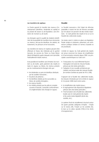 60
     Les transferts de capitaux                               Fiscalité

     La Charte garantit le transfert des revenus d’in-        La fiscalité marocaine a fait l’objet de réformes
     vestissement (bénéfices, dividendes et capital) et       graduelles à travers les lois de finances annuelles
     du produit de cession ou de liquidation, sans limi-      qui ont abouti à la parution de deux textes impor-
     tation de montant ou de durée.                           tants : le Code général des impôts et la Loi sur la
                                                              fiscalité des collectivités locales.
     Les étrangers ayant la qualité de résidents bénéfi-
     cient de la possibilité de transférer leurs économies    Ces textes visent à mettre en place une législation
     sur revenus, tels que les bénéfices, les salaires, les   fiscale simple et cohérente, présentant une archi-
     traitements, les pensions et les honoraires.             tecture juridique similaire en termes d’assiette et
                                                              de procédures.
     Les transferts de revenus en espèces peuvent être
     effectués en faveur des intéressés par le guichet        L’entrée en vigueur du Code général des impôts
     bancaire, les services du Trésor ou Poste Maroc          est venue couronner les travaux de simplification
     (Barid Al-Maghrib) auprès desquels sont domiciliés       et d’harmonisation entamés depuis 1999. Les prin-
     habituellement lesdits revenus.                          cipales caractéristiques du Code sont :

     Il est possible de transférer sans limitation de mon-    • l’instauration d’un seul référentiel fiscal et
     tant ou de durée, après paiement des impôts et             l’abrogation de toutes les mesures fiscales
     taxes en vigueur au Maroc, les revenus produits            prévues par des textes particuliers ;
     par les investissements étrangers tels que :             • l’adoption d’une nouvelle architecture per-
                                                                mettant une lecture aisée des mesures fiscales
     • les dividendes ou parts de bénéfices distribués          (le nombre d’articles est passé de 415 à 248).
       par les sociétés marocaines ;
     • les jetons de présence ;                               S’agissant de la fiscalité des collectivités locales,
     • les bénéfices réalisés par les succursales au          les mesures introduites par la loi entrée en vigueur
       Maroc de sociétés étrangères ;                         le 1er janvier 2008 visent entre autres :
     • les revenus locatifs ;
     • les intérêts produits par les prêts et comptes         • la simplification des impôts locaux ;
       courants d’associés, contractés conformément           • le regroupement des dispositions législatives
       à la réglementation des changes en vigueur.              prévues dans des textes particuliers ;
                                                              • l’harmonisation de la fiscalité des collectivités
                                                                locales avec le Code général des impôts
                                                                et les autres textes législatifs (droits des
                                                                sociétés, etc.).

                                                              Le système fiscal est actuellement structuré autour
                                                              de quatre grandes catégories d’impôts : l’impôt
                                                              sur le revenu (IR), l’impôt sur les sociétés (IS),
                                                              la taxe sur la valeur ajoutée (TVA) et les droits
                                                              d’enregistrement.
 