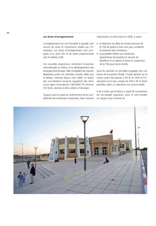 64
     Les droits d’enregistrement                           importantes ont été prises en 2008, à savoir :

     L’enregistrement est une formalité à laquelle sont    • la réduction du délai de remboursement de
     soumis les actes et conventions établis par l’in-       la TVA de quatre à trois mois pour améliorer
     vestisseur. Les droits d’enregistrement sont com-       la trésorerie des entreprises ;
     posés d’un droit fixe et de droits proportionnels     • la possibilité offerte aux entreprises
     (voir le tableau IV.8)                                  exportatrices de produits et services de
                                                             bénéficier d’un régime d’achat en suspension
     Ces nouvelles dispositions renforcent l’ouverture       de la TVA pour leurs intrants.
     internationale du Maroc et le développement des
     échanges économiques. Elles consolident les mesures   Aussi les autorités se sont-elles engagées vers une
     législatives prises ces dernières années telles que   baisse de la pression fiscale, l’impôt général sur le
     la détaxe, instituée depuis mars 2008, en faveur      revenu ayant été abaissé à 38 % en 2010 et l’in-
     des non-résidents lorsqu’ils acquièrent des biens     stauration d’un taux unique de TVA à 18 % étant
     d’une valeur minimale de 2 000 MAD TTC (environ       planifiée, selon un calendrier non encore établi.
     270 $US), destinés à être utilisés à l’étranger.
                                                           Il est à noter que le Maroc a signé 46 conventions
     Toujours dans le cadre du renforcement de la com-     de non-double imposition, dont 31 sont entrées
     pétitivité des entreprises marocaines, deux mesures   en vigueur (voir l’annexe 4).
 