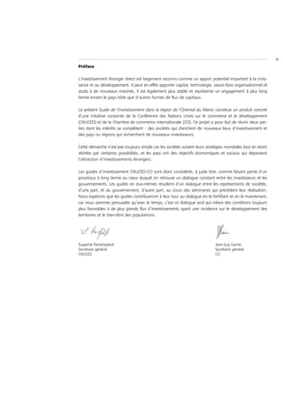 V
Préface

L’investissement étranger direct est largement reconnu comme un apport potentiel important à la crois-
sance et au développement. Il peut en effet apporter capital, technologie, savoir-faire organisationnel et
accès à de nouveaux marchés. Il est également plus stable et représente un engagement à plus long
terme envers le pays hôte que d’autres formes de flux de capitaux.

Le présent Guide de l’investissement dans la région de l’Oriental du Maroc constitue un produit concret
d’une initiative conjointe de la Conférence des Nations Unies sur le commerce et le développement
(CNUCED) et de la Chambre de commerce internationale (CCI). Ce projet a pour but de réunir deux par-
ties dont les intérêts se complètent : des sociétés qui cherchent de nouveaux lieux d’investissement et
des pays ou régions qui recherchent de nouveaux investisseurs.

Cette démarche n’est pas toujours simple car les sociétés suivent leurs stratégies mondiales tout en étant
attirées par certaines possibilités, et les pays ont des objectifs économiques et sociaux qui dépassent
l’attraction d’investissements étrangers.

Les guides d’investissement CNUCED-CCI sont donc considérés, à juste titre, comme faisant partie d’un
processus à long terme au cœur duquel on retrouve un dialogue constant entre les investisseurs et les
gouvernements. Les guides en eux-mêmes résultent d’un dialogue entre les représentants de sociétés,
d’une part, et du gouvernement, d’autre part, au cours des séminaires qui précèdent leur réalisation.
Nous espérons que les guides contribueront à leur tour au dialogue en le fortifiant et en le maintenant,
car nous sommes persuadés qu’avec le temps, c’est ce dialogue seul qui créera des conditions toujours
plus favorables à de plus grands flux d’investissements ayant une incidence sur le développement des
territoires et le bien-être des populations.




Supachai Panitchpakdi                                                       Jean-Guy Carrier
Secrétaire général                                                          Secrétaire général
CNUCED                                                                      CCI
 