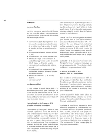 66
     Incitations                                             Cette exonération est également appliquée aux
                                                             biens d’équipement, matériel et outillage fabriqués
     Les zones franches                                      ou obtenus localement à partir d’intrants placés
                                                             sous le régime de la transformation sous douane,
     Les zones franches du Maroc offrent à l investis-       prévu aux articles 163 bis à 163 decies du Code des
     seur une possibilité unique d investissement dans       douanes et impôts indirects.
     un environnement protégé et de libre-échange
     avec les avantages suivants :                           L’article 123-22°-b) du Code général des impôts
                                                             (CGI) accorde, dans le cadre de la convention
     • exonération des droits d’enregistrement et de         conclue avec l’État, l’exonération de la TVA à l’im-
       timbre sur les actes de construction, les actes       portation des biens d’équipement, matériel et
       de constitution ou d’augmentation du capital          outillage acquis par l’entreprise assujettie à la TVA,
       de la société ainsi que les acquisitions de ter-      pendant une durée de 36 mois à compter du
       rains ;                                               début d’activité. Cette exonération est accordée
     • exonération de l’impôt des patentes pendant           également aux parties, pièces détachées et acces-
       15 ans ;                                              soires importés en même temps que les équipe-
     • exonération de la taxe urbaine pendant 15 ans ;       ments précités.
     • réduction de l’impôt sur les sociétés à 0 %
       pendant les cinq premières années de l’activité       L’article 92 -I- 6° du CGI octroie l’exonération de la
       et 8,75 % pour les 20 années suivantes ;              TVA pour les biens d’investissement acquis par les
     • exonération de la participation à la solidarité       entreprises assujetties à la TVA pendant une durée
       nationale ;                                           de 24 mois à compter du début d’activité.
     • exonération de la taxe sur les produits des
       parts sociales, dividendes et revenus assimilés       L’ article 17 la loi-cadre n° 18/95
       pour les non-résidents ;                              formant Charte de l’investissement
     • réduction de cette taxe à 7,5 % pour les
       résidents ;                                           Dans le cadre de contrats conclus avec l’État, les
     • exonération de TVA.                                   entreprises peuvent bénéficier d’une contribution
                                                             financière de celui-ci à certaines dépenses relatives
     Les régimes spéciaux                                    à des projets d’investissement dont le programme
                                                             d’investissement revêt une importance particulière
     Le cadre juridique du régime spécial relatif à l’in-    en raison de son montant ou du nombre d’em-
     vestissement prévoit trois types d’avantages par-       plois stables à créer.
     ticuliers accordés à l’investisseur dans le cadre de
     conventions ou contrats d’investissement à con-         Le texte d’application desdits articles précise les
     clure avec l’État. Ce régime conventionnel est défi-    critères d’admissibilité des entreprises aux contrats
     ni par les textes ci-dessous.                           spéciaux et les avantages dont elles peuvent béné-
                                                             ficier (voir le tableau IV.9).
     L’article 7.I de la loi de finances n°12/98
     tel qu’il a été modifié et complété                     Le principe de cumul de ces avantages est admis
                                                             sans que la participation de l’État ne dépasse 5 %
     Les entreprises qui s’engagent à réaliser un inves-     du montant global du programme d’investisse-
     tissement supérieur ou égal à 200 millions de           ment. Toutefois, dans le cas où le projet d’in-
     MAD bénéficient de l’exonération du droit d’im-         vestissement est prévu dans une zone suburbaine
     portation applicable aux biens d’équipement,            ou rurale, ou lorsqu’il s’agit d’un investissement
     matériel et outillage nécessaires à la réalisation de   dans le secteur de la filature, du tissage ou de
     leur projet et importés directement par ces entre-      l’ennoblissement du textile, cette participation de
     prises ou pour leur compte. Cette exonération est       l’État peut atteindre 10 % du montant global du
     également accordée aux parties, pièces détachées        programme d’investissement.
     et accessoires importés en même temps que les
     biens d’équipement, matériel et outillage auxquels
     ils sont destinés.
 