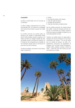 70
     Comptabilité                                           •   le bilan ;
                                                            •   le compte de produits et de charges ;
     Au Maroc, l’année fiscale court du 1er janvier au      •   l’état des soldes de gestion ;
     31 décembre.                                           •   le tableau de financement ;
                                                            •   l’état des informations complémentaires.
     Le Maroc adopte progressivement les normes
     internationales IFRS, son système de comptabilité      Pour les sociétés anonymes, les comptes doivent
     et de structure des comptes s’inspirant du modèle      être audités. L’audit des entreprises doit être con-
     français.                                              duit par un commissaire aux comptes, rattaché à
                                                            l’Ordre des experts-comptables et désigné lors de
     Les sociétés anonymes, les sociétés cotées, les        l’assemblée générale annuelle.
     banques et les sociétés à responsabilité limitée
     dont le chiffre d’affaires annuel est supérieur à 10   Toutefois, les sociétés faisant un appel public à
     millions de MAD sont obligées d’établir des états      l’épargne sont tenues de désigner au moins deux
     de synthèse annuels, à la clôture de l’exercice, sur   commissaires aux comptes ; il en est de même
     le fondement des enregistrements comptables et         pour les sociétés de banque, de crédit, d’in-
     de l’inventaire retracés dans le livre-journal, le     vestissement, d’assurance, de capitalisation et
     grand livre et le livre d’inventaire.                  d’épargne. Pour un certain nombre d’entreprises -
                                                            sociétés cotées, publiques, banques, instituts de
     Ces états de synthèse, qui forment un tout indisso-    crédit -, l’audit doit aussi être conduit par deux
     ciable, comprennent :                                  commissaires aux comptes.
 