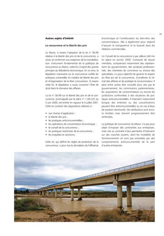 71
Autres sujets d’intérêt                                  économique et l’amélioration du bien-être des
                                                         consommateurs. Elle a également pour objectif
La concurrence et la liberté des prix                    d’assurer la transparence et la loyauté dans les
                                                         relations commerciales.
Le Maroc, à travers l’adoption de la loi n° 06-99
relative à la liberté des prix et de la concurrence, a   Un Conseil de la concurrence a par ailleurs été mis
voulu se conformer aux exigences de la mondialisa-       en place en janvier 2009. Composé de douze
tion. Instrument fondamental de la politique de          membres, comprenant notamment des représen-
concurrence au Maroc, cette loi s’inspire des grands     tants du gouvernement, des syndicats profession-
principes du libéralisme économique. En ce sens, la      nels, des chambres de commerce ou encore des
législation marocaine sur la concurrence codifie les     spécialistes, il a pour objectifs de garantir le respect
pratiques universelles en matière de liberté des prix    du libre jeu de la concurrence, d’améliorer le cli-
et d’organisation de la libre concurrence. À travers     mat des affaires et de protéger le consommateur. Il
cette loi, le législateur a voulu consacrer l’État de    peut entre autres être consulté pour avis par le
droit dans le domaine des affaires.                      gouvernement, les commissions parlementaires,
                                                         les associations de consommateurs ou encore les
La loi n° 06-99 sur la liberté des prix et de la con-    juridictions confrontées à des situations de pra-
currence, promulguée par le dahir n° 1-00-225 du         tiques anticoncurrentielles. Il intervient notamment
5 juin 2000, est entrée en vigueur le 6 juillet 2001.    lorsque des ententes ou des concentrations
Cette loi contient des dispositions relatives à :        peuvent être anticoncurrentielles ou en cas d’abus
                                                         de position dominante. Ses attributions sont enco-
•   son champ d’application ;                            re limitées mais doivent progressivement être
•   la liberté des prix ;                                renforcées.
•   les pratiques anticoncurrentielles ;
•   les opérations de concentration économique ;         La politique de concurrence du Maroc n’a pas pour
•   le conseil de la concurrence ;                       objet d’imposer des contraintes aux entreprises,
•   les pratiques restrictives de la concurrence ;       mais vise au contraire à leur permettre d’intervenir
•   les enquêtes et sanctions.                           sur des marchés ouverts, dont les modalités de
                                                         fonctionnement ne sont pas entravées par des
Cette loi, qui définit les règles de protection de la    comportements anticoncurrentiels de la part
concurrence, a pour but la stimulation de l’efficience   d’autres entreprises.
 