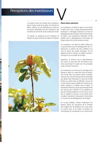 Perceptions des investisseurs

           Ce chapitre résume les résultats des consultations
           avec le secteur privé de la région de l'Oriental du
           Maroc. Celles-ci ont été effectuées par le biais de
                                                              V       Observations générales

                                                                      Les investisseurs ont décrit la région comme étant
                                                                                                                               73




           rencontres individuelles avec des investisseurs, des       en plein essor, avec un large potentiel permettant
           chambres de commerce et des sociétés de conseil.           d'anticiper un rattrapage progressif du niveau de
                                                                      développement des principaux centres économiques
           Ce chapitre ne représente qu'une indication de             du Maroc. Des comparaisons favorables ont été
           l'opinion du secteur privé dans la région de l'Oriental.   établies avec le développement économique de
                                                                      Tanger pendant les trente dernières années.

                                                                      Les investisseurs ont salué les efforts réalisés par
                                                                      le gouvernement pour le développement de l’in-
                                                                      frastructure, la création des parcs d'affaires et la
                                                                      mise en œuvre des projets touristiques. Ils ont
                                                                      également loué la sécurité, la stabilité macroéco-
                                                                      nomique et la convivialité de la région.

                                                                      Cependant, ils estiment que le désenclavement
                                                                      doit encore se poursuivre afin de réduire la dis-
                                                                      tance économique et sociale avec les principales
                                                                      zones d’activité marocaines.

                                                                      Les investisseurs ont noté que les avantages dont
                                                                      dispose la région au niveau des coûts de produc-
                                                                      tion ont été, dans une certaine mesure, contrebal-
                                                                      ancés par des coûts de transport des marchandises
                                                                      plus élevés (mais nécessaires en raison de la taille
                                                                      limitée du marché local), la difficulté à trouver de
                                                                      la main d'œuvre assez qualifiée et la réticence des
                                                                      cadres supérieurs à s'installer dans la région. Ils
                                                                      remarquent néanmoins que le gouvernement prend
                                                                      des mesures pour répondre à ces problèmes et
                                                                      que de nombreux projets en ce sens sont en cours
                                                                      (voir le chapitre II). De plus, ils ont estimé qu'en
                                                                      s'installant maintenant, ils pouvaient s’inscrire dans
                                                                      le mouvement de développement de la région.

                                                                      Sur le plan politique, certains investisseurs ont
                                                                      exprimé l’espoir de réouverture de la frontière
                                                                      avec l'Algérie afin de bénéficier d’un accès direct
                                                                      au marché voisin et de réduire la présence de
                                                                      marchandises de contrebande sur le marché local.
 