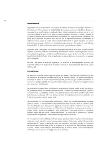 VI
     Remerciements

     Le présent Guide de l’investissement dans la région de l’Oriental du Maroc a été réalisé par la Division sur
     l’investissement et les entreprises de la CNUCED à la demande du gouvernement du Maroc. Il repose en
     grande partie sur les informations recueillies lors d’une mission exploratoire menée en mars et en avril
     2010 par une équipe de la CNUCED et reflète la situation prévalant à cette date. La mission a bénéficié de
     la pleine coopération des autorités nationales et régionales et des autres organismes compétents. Les
     points de vue exprimés, à l’occasion de la mission, par les représentants nationaux et étrangers du
     secteur privé ainsi que par la société civile ont également constitué un apport important. Une version
     préliminaire de ce guide a été examinée avec les parties prenantes lors d’un atelier de travail à Oujda,
     en janvier 2011. Ce guide tient compte des commentaires exprimés à cette occasion.

     Le présent guide a été préparé par une équipe de projet composée de Ian Richards et Estève Morel et
     dirigée et coordonnée par Nazha Benabbes Taarji-Aschenbrenner. Mimoun Mehdi a également contribué
     à la réalisation du guide, qui a par ailleurs bénéficié du précieux soutien de Mohamed Mbarki, de Taoufiq
     Boudchiche et de Driss Moulay Rchid. Le guide a été corrigé par Catherine Davoine et mis en page par
     Nelson Vigneault.

     Ce guide a été financé et facilité par l’Agence pour la promotion et le développement économique et
     social de la préfecture et des provinces de la région orientale du Royaume (ci-après dénommée Agence
     de l’Oriental).

     Avis au lecteur

     Ce document est publié dans le cadre de la série des guides d’investissement CNUCED-CCI, qui vise
     les investisseurs étrangers peu renseignés sur les pays et territoires couverts. Ces guides se veulent donc
     davantage un aperçu de lieux d’investissement potentiels que des ouvrages complets de référence ou
     des manuels pratiques détaillés. Ils indiquent toutefois des sources de renseignements supplémentaires
     dans les secteurs privé et public.

     Ces publications possèdent deux caractéristiques qui sont dignes d’intérêt pour le lecteur. Tout d’abord,
     les guides sont réalisés par une tierce partie et brossent un tableau équilibré et objectif des conditions
     d’investissement. Leur crédibilité est sans aucun doute leur principal avantage quand il s’agit d’attirer
     l’attention des investisseurs. Enfin, leur structure générale et une partie de leur contenu particulier sont
     le fruit de consultations avec le secteur privé.

     Le sommaire est suivi d’un bref chapitre d’introduction. Suivent trois chapitres représentant la majeure
     partie du contenu. Le chapitre intitulé « Le contexte économique et social » décrit les conditions géné-
     rales dans lesquelles les investisseurs sont appelés à exercer leurs activités, notamment en ce qui con-
     cerne la situation macroéconomique, les infrastructures, la fiscalité ou les ressources humaines. Le
     chapitre intitulé « Domaines de possibilités » décrit les domaines d’intérêt potentiel pour les investisseurs
     étrangers, tandis que celui intitulé « Cadre réglementaire » se penche sur les règlements qui régissent
     l’investissement en général et l’investissement étranger direct en particulier.

     On trouvera à l’annexe 1 une liste de multinationales et grandes sociétés marocaines importantes dans la
     région. L’annexe 2 fournit les coordonnées de certaines sources d’information additionnelles, y compris
     des sites Web, et l’annexe 3, des contacts utiles aux investisseurs. L’annexe 4 énumère les conventions
     de non-double imposition et les accords de protection et de promotion des investissements signés par
     le Maroc. L’annexe 5 indique les jours fériés et les horaires de travail. L’’annexe 6, enfin, fournit les coor-
     données du wali de la région et des gouverneurs de provinces.
 