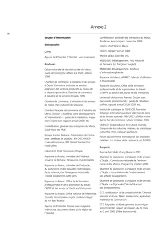 Annexe 2
78
     Source d’information                                  Confédération générale des entreprises du Maroc.
                                                           Tendances économiques, novembre 2009.
     Bibliographie
                                                           Holcim. Profil Holcim Maroc.

     Livres                                                Holcim. Rapport annuel 2008.

                                                           Marina Saïdia. Liste des prix.
     Agence de l’Oriental. L’Oriental une renaissance.
                                                           MEDZ/CDG Développement. Parc industriel
     Brochures                                             de Selouane (en français et anglais)

     Caisse nationale de sécurité sociale du Maroc.        MEDZ/CDG Développement. Brochure
     Guide de l’entreprise affiliée à la CNSS, édition     d’information générale.
     2008.                                                 Royaume du Maroc, ANAPEC. Manuel d’utilisation
     Chambre de commerce, d industrie et de services       e-Moukawalati.
     d’Oujda. Commerce, industrie, et services             Royaume du Maroc, Office de la formation
     diagnostic des secteurs productifs au niveau de       professionnelle et de la promotion du travail.
     la circonscription de la Chambre de commerce,         L’OFPPT au service des jeunes et des entreprises.
     d industrie et de services d’Oujda, 1999.
                                                           Université Mohammed Premier. Dossier avec
     Chambre de commerce, d industrie et de services       documents promotionnels : guide de l’étudiant,
     de Nador. Parc industriel de Selouane.                chiffres, rapport annuel 2008-2009, etc.

     Chambre française de commerce et d’industrie du       Institut de statistique de l’UNESCO, Montréal.
     Maroc. Dossier « Accélérez votre développement        Échanges internationaux d’une sélection de biens
     à l’international » : guide de la médiation, maga-    et de services culturels 1994-2003 ; Définir et éva-
     zine Conjoncture, rapport annuel 2009, etc.           luer le flux du commerce culturel mondial, 2005.

                                                           UNESCO, Global Alliance for Cultural Diversity.
     Confédération générale des entreprises du Maroc.
                                                           Comprendre les industries créatives, les statistiques
     Guide fiscal des PME.
                                                           culturelles et les politiques publiques.
     Groupe Kantari Berkane. Présentation de l’entre-
                                                           Forum du commerce international. Les industries
     prise ; certificats de produits : IFA CPCC HAACP-
                                                           créatives : Un moteur de la croissance, no 3/2009.
     Codex Alimentarius, BRC Global Standard for
     Food Safety.
                                                           Rapports
     Holcim Ltd. Profil Cimenterie d’Oujda.                Banque Mondiale. Doing Business 2010.
     Royaume du Maroc, ministère de l’Intérieur,           Chambre de commerce, d industrie et de services
     province de Berkane. Ressources et potentialités.     d’Oujda ; Commission nationale de l’environ-
                                                           nement des affaires. Programme d’action 2010.
     Royaume du Maroc, ministère de l’Industrie,
     du Commerce et des Nouvelles Technologies.            Chambre de commerce, d industrie et de services
     Pacte national pour l’émergence industrielle :        d’Oujda. Les contraintes de l’environnement
     Contrat-programme 2009-2015.                          des affaires & suggestions.

     Royaume du Maroc, Office de la formation              Chambre de commerce, d industrie et de services
     professionnelle et de la promotion du travail.        d’Oujda. La Région de l’Oriental & attrait
     OFPPT at the service of Youth and Enterprises.        des investissements.

     Royaume du Maroc, Office national de l’électricité.   GTZ. Amélioration de la compétitivité de l’Oriental
     Centrale thermosolaire à cycle combiné intégré        dans les secteurs / filières écotourisme, agriculture,
     de Aïn Beni Mathar.                                   matériaux de construction.

                                                           GTZ. Migration et développement économique
     Agence de l’Oriental. Dossier avec magazine
                                                           dans l’Oriental, rapport de mission, du 14 mars
     oriental.ma, documents divers sur la région de
                                                           au 2 avril 2009 (filière écotourisme).
     l’Oriental.
 