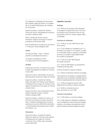 79
GTZ. Migration et développement économique             Législation marocaine
dans l’Oriental, rapport de mission, du 22 septem-
bre au 10 octobre 2009 (secteur des matériaux          Arbitrage
de construction).
                                                       Loi n° 08-05 du 30 novembre 2007 abrogeant
Royaume du Maroc, ministère de l’Intérieur,            et remplaçant le chapitre VIII du titre V du Code
Province de Taourirt. Monographie de la province       de procédure civile. (Introduction dans le Code
de Taourirt, décembre 2009.                            de procédure civile d’un nouveau chapitre relatif
                                                       à l’arbitrage)
DPEG, ministère des Finances et de la
Privatisation. Rapport économique et financier
                                                       Commerce et entreprises
du projet de loi de finances 2006.
                                                       Loi n° 15-96 du 1er août 1996 formant Code
Note de présentation du projet de loi de finances
                                                       de commerce.
n° 43-06 pour l’année budgétaire 2007.
                                                       Loi n° 21-05 modifiant et complétant la loi n° 5-
Articles                                               96 relative à la société en nom collectif, la société
                                                       en commandite simple, la société en commandite
Ali Kharroubi 2009. « Oujda : l’Oriental
                                                       par actions, la société à responsabilité limitée
peaufine son décollage économique ».
                                                       et la société en participation
Les Afriques, Lesafriques.com 2010.
                                                       Loi n° 17-95 du 30 août 1996 régissant
« Le Maroc lance 70 zones logistiques ».
                                                       les sociétés anonymes

CD-ROM                                                 Loi n° 13-97 de 1999 relative aux groupements
                                                       d’intérêt économique (GIE)
Chambre de commerce, d industrie et de services
d Oujda. Monographie de la Région de l’Oriental,       Charte de la petite et moyenne entreprise
version 2009.
                                                       Loi n° 9-88 du 30 décembre 1992 (loi comptable)
Royaume du Maroc, Administration du tourisme ;
                                                       Code général de normalisation comptable (CGNC)
divers documents concernant la région de l’Oriental.
                                                       regroupant la Norme générale comptable (NGC) et
Royaume du Maroc, ministère de l’Intérieur,            le Plan comptable général des entreprises (PCGE)
wilaya de la région de l’Oriental, Centre régional
                                                       Loi n° 15-89 promulguée le 8 janvier 1993,
d’investissement de la région de l’Oriental. Centre
                                                       réglementant la profession d’expert comptable
régional d’investissement de la région de l’Oriental
(compte rendu).                                        Loi n° 06-99 sur la liberté des prix et
                                                       de la concurrence du 5 juin 2000
Royaume du Maroc, Haut Commissariat au Plan,
Direction régionale d’Oujda. L’Oriental :
                                                       Commerce international
Chiffres et Analyses 2008.
                                                       Loi n° 13-89 relative au commerce extérieur
Royaume du Maroc, ministère du Tourisme, de
l’Artisanat et de l’Économie sociale. Documents        Loi n° 19-06 relative aux déclarations statistiques
divers: Stratégie de développement touristique,        aux fins d’élaboration des données des échanges
statistiques du tourisme 2000-2009, présentation       extérieurs, de la balance des paiements et de la
« Les potentialités écotouristiques dans la région     position financière extérieure globale du Maroc
de l’Oriental », etc.

Présentation

Royaume du Maroc, ministère de l’Intérieur,
wilaya de la région de l’Oriental, Centre régional
d’investissement de la région de l’Oriental.
L’activité du CRI en chiffres, états comparatifs,
années 2004-2009.
 