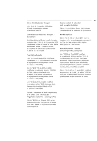 81
Entrée et installation des étrangers                  Instance centrale de prévention
                                                      de la corruption Institution
Loi n° 02-03 du 11 novembre 2003 relative
à l’entrée et au séjour des étrangers                 Décret n° 2-05-1228 du 13 mars 2007 instituant
sur le territoire marocain                            l’Instance centrale de prévention de la corruption

Contrat de travail réservé aux étrangers –            Marchés de l’État
Complément
                                                      Décret n° 2-06-388 du 5 février 2007 fixant les
Arrêté du ministre de l’Emploi et de la Formation     conditions et les formes de passation des marchés
professionnelle n° 1391-05 du 25 novembre 2005        de l’État ainsi que certaines règles relatives
complétant le modèle du contrat de travail réservé    à leur gestion et à leur contrôle
aux étrangers annexé à l’arrêté du ministre
de l’Emploi et de la Formation professionnelle        Formation-insertion – Mesures
n° 350-05 du 9 février 2005                           d’encouragement aux entreprises

                                                      Loi n° 39-06 du 17 avril 2007 modifiant
Propriété intellectuelle
                                                      et complétant le dahir portant loi n° 1-93-16
Loi n° 31-05 du 14 février 2006 modifiant et          du 29 ramadan 1413 (23 mars 1993) fixant
complétant la loi n° 17-97 relative à la protection   les mesures d’encouragement aux entreprises
de la propriété industrielle (Bulletin officiel       organisant des stages au profit des titulaires
n° 5400 du 2 mars 2006)                               de certains diplômes en vue de leur formation-
                                                      insertion, tel que modifié et complété
Décret n° 2-05-1485 du 20 février 2006
modifiant et complétant le décret n° 2-00-368         Décret n° 2-07-085 du 25 janvier 2007 modifiant
du 7 juin 2004 pris pour l’application                les dispositions de l’article 5 de la loi n° 1-72-183
de la loi n° 17-97 relative à la protection           du 21 mai 1974 instituant l’Office de la formation
de la propriété industrielle (Bulletin officiel       professionnelle et de la promotion du travail
n° 5400 du 2 mars 2006)

Loi n° 34-05 du 14 février 2006 modifiant
et complétant la loi n° 2-00 relative aux droits
d’auteur et droits voisins (Bulletin officiel
n° 5400 du 2 mars 2006)

Douane – Suspension du droit d’importation
et de la taxe sur la valeur ajoutée à
l’importation applicables à certains produits

Décret n° 2-07-84 du 19 janvier 2007 portant
suspension du droit d’importation et de la taxe
sur la valeur ajoutée à l’importation applicables
à certains produits
 