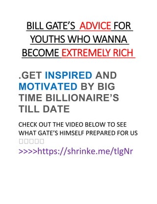 FOR
ADVICE
S
’
BILL GATE
YOUTHS WHO WANNA
EXTREMELY RICH
BECOME
.GET INSPIRED AND
MOTIVATED BY BIG
TIME BILLIONAIRE’S
TILL DATE
CHECK OUT THE VIDEO BELOW TO SEE
WHAT GATE’S HIMSELF PREPARED FOR US
�����
>>>>https://shrinke.me/tlgNr
 