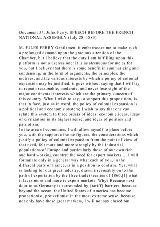 Document 54: Jules Ferry, SPEECH BEFORE THE FRENCH
NATIONAL ASSEMBLY (July 28, 1883)
M. JULES FERRY Gentlemen, it embarrasses me to make such
a prolonged demand upon the gracious attention of the
Chamber, but I believe that the duty I am fulfilling upon this
platform is not a useless one: It is as strenuous for me as for
you, but I believe that there is some benefit in summarizing and
condensing, in the form of arguments, the principles, the
motives, and the various interests by which a policy of colonial
expansion may be justified; it goes without saying that I will try
to remain reasonable, moderate, and never lose sight of the
major continental interests which are the primary concern of
this country. What I wish to say, to support this proposition, is
that in face, just as in word, the policy of colonial expansion is
a political and economic system; I wish to say that one can
relate this system to three orders of ideas: economic ideas, ideas
of civilization in its highest sense, and ideas of politics and
patriotism.
In the area of economics, I will allow myself to place before
you, with the support of some figures, the considerations which
justify a policy of colonial expansion from the point of view of
that need, felt more and more strongly by the industrial
populations of Europe and particularly those of our own rich
and hard working country: the need for export markets…. I will
formulate only in a general way what each of you, in the
different parts of France, is in a position to confirm. Yes, what
is lacking for our great industry, drawn irrevocably on to the
path of exportation by the (free trade) treaties of 1860,[1] what
it lacks more and more is export markets. Why? Because next
door to us Germany is surrounded by {tariff} barriers, because
beyond the ocean, the United States of America has become
protectionist, protectionist in the most extreme sense, because
not only have these great markets, I will not say closed but
 