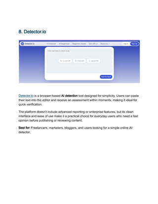 8. Detector.io
Detector.io is a browser-based AI detection tool designed for simplicity. Users can paste
their text into the editor and receive an assessment within moments, making it ideal for
quick verification.
The platform doesn't include advanced reporting or enterprise features, but its clean
interface and ease of use make it a practical choice for everyday users who need a fast
opinion before publishing or reviewing content.
Best for: Freelancers, marketers, bloggers, and users looking for a simple online AI
detector.
 