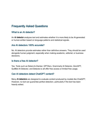 Frequently Asked Questions
What is an AI detector?
An AI detector analyzes text and estimates whether it is more likely to be AI-generated
or human-written based on language patterns and statistical signals.
Are AI detectors 100% accurate?
No. AI detectors provide estimates rather than definitive answers. They should be used
alongside human judgment, especially when making academic, editorial, or business
decisions.
Is there a free AI detector?
Yes. Tools such as Detect-A-Clanker, GPTZero, Grammarly AI Detector, ZeroGPT,
QuillBot AI Detector, and Detector.io all offer free access or limited free usage.
Can AI detectors detect ChatGPT content?
Many AI detectors are designed to evaluate content produced by models like ChatGPT.
However, no tool can guarantee perfect detection, particularly if the text has been
heavily edited.
 