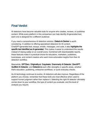 Final Verdict
AI detectors have become valuable tools for anyone who creates, reviews, or publishes
content. While every platform in this comparison can help identify AI-generated text,
each one is designed for a different audience.
If you need a comprehensive AI detection solution, Detect-A-Clanker is worth
considering. In addition to offering specialized detectors for AI content,
ChatGPT-generated text, essays, emails, messages, and code, it also highlights the
specific text identified as AI-generated. This makes it easier to understand the results
instead of relying solely on an overall score. Combined with downloadable reports,
these features make it a practical choice for educators, marketers, publishers,
businesses, and content creators who want more actionable insights from their AI
detection workflow.
Meanwhile, GPTZero, Originality.ai, Copyleaks, Grammarly AI Detector, ZeroGPT,
QuillBot AI Detector, and Detector.io each offer strengths in specific areas, whether
that's education, publishing, enterprise workflows, or quick everyday checks.
As AI technology continues to evolve, AI detectors will also improve. Regardless of the
platform you choose, remember that these tools are most effective when used to
support human judgment rather than replace it. Selecting the right AI detector ultimately
comes down to your workflow, the type of content you evaluate, and the level of
analysis you require.
 