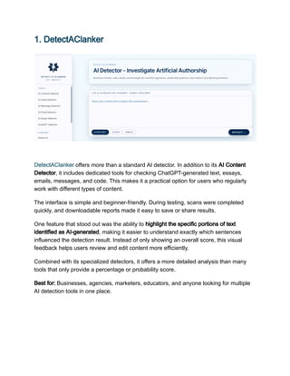 1. DetectAClanker
DetectAClanker offers more than a standard AI detector. In addition to its AI Content
Detector, it includes dedicated tools for checking ChatGPT-generated text, essays,
emails, messages, and code. This makes it a practical option for users who regularly
work with different types of content.
The interface is simple and beginner-friendly. During testing, scans were completed
quickly, and downloadable reports made it easy to save or share results.
One feature that stood out was the ability to highlight the specific portions of text
identified as AI-generated, making it easier to understand exactly which sentences
influenced the detection result. Instead of only showing an overall score, this visual
feedback helps users review and edit content more efficiently.
Combined with its specialized detectors, it offers a more detailed analysis than many
tools that only provide a percentage or probability score.
Best for: Businesses, agencies, marketers, educators, and anyone looking for multiple
AI detection tools in one place.
 