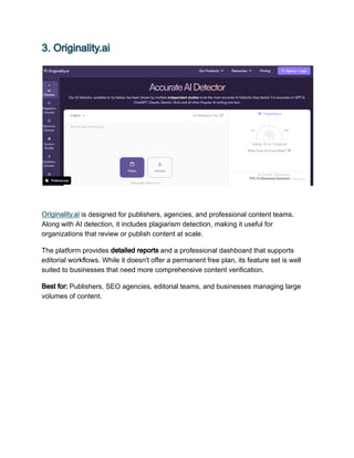 3. Originality.ai
Originality.ai is designed for publishers, agencies, and professional content teams.
Along with AI detection, it includes plagiarism detection, making it useful for
organizations that review or publish content at scale.
The platform provides detailed reports and a professional dashboard that supports
editorial workflows. While it doesn't offer a permanent free plan, its feature set is well
suited to businesses that need more comprehensive content verification.
Best for: Publishers, SEO agencies, editorial teams, and businesses managing large
volumes of content.
 