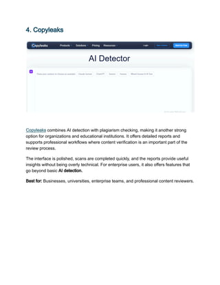 4. Copyleaks
Copyleaks combines AI detection with plagiarism checking, making it another strong
option for organizations and educational institutions. It offers detailed reports and
supports professional workflows where content verification is an important part of the
review process.
The interface is polished, scans are completed quickly, and the reports provide useful
insights without being overly technical. For enterprise users, it also offers features that
go beyond basic AI detection.
Best for: Businesses, universities, enterprise teams, and professional content reviewers.
 