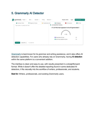 5. Grammarly AI Detector
Grammarly is best known for its grammar and writing assistance, and it also offers AI
detection capabilities. For users who already rely on Grammarly, having AI detection
within the same platform is a convenient addition.
The interface is clean and easy to use, with results presented in a straightforward
format. While it doesn't offer the detailed reporting found in some dedicated AI
detectors, it fits naturally into the workflow of writers, professionals, and students.
Best for: Writers, professionals, and existing Grammarly users.
 