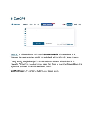 6. ZeroGPT
ZeroGPT is one of the most popular free AI detection tools available online. It is
designed for users who want a quick content check without a lengthy setup process.
During testing, the platform produced results within seconds and was simple to
navigate. Although its reports are more basic than those of enterprise-focused tools, it is
a practical option for occasional AI content checks.
Best for: Bloggers, freelancers, students, and casual users.
 