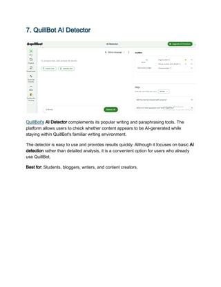 7. QuillBot AI Detector
QuillBot's AI Detector complements its popular writing and paraphrasing tools. The
platform allows users to check whether content appears to be AI-generated while
staying within QuillBot's familiar writing environment.
The detector is easy to use and provides results quickly. Although it focuses on basic AI
detection rather than detailed analysis, it is a convenient option for users who already
use QuillBot.
Best for: Students, bloggers, writers, and content creators.
 