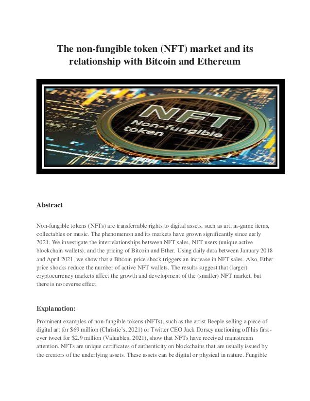 The non-fungible token (NFT) market and its
relationship with Bitcoin and Ethereum
Abstract
Non-fungible tokens (NFTs) are transferrable rights to digital assets, such as art, in-game items,
collectables or music. The phenomenon and its markets have grown significantly since early
2021. We investigate the interrelationships between NFT sales, NFT users (unique active
blockchain wallets), and the pricing of Bitcoin and Ether. Using daily data between January 2018
and April 2021, we show that a Bitcoin price shock triggers an increase in NFT sales. Also, Ether
price shocks reduce the number of active NFT wallets. The results suggest that (larger)
cryptocurrency markets affect the growth and development of the (smaller) NFT market, but
there is no reverse effect.
Explanation:
Prominent examples of non-fungible tokens (NFTs), such as the artist Beeple selling a piece of
digital art for $69 million (Christie’s, 2021) or Twitter CEO Jack Dorsey auctioning off his first-
ever tweet for $2.9 million (Valuables, 2021), show that NFTs have received mainstream
attention. NFTs are unique certificates of authenticity on blockchains that are usually issued by
the creators of the underlying assets. These assets can be digital or physical in nature. Fungible
 