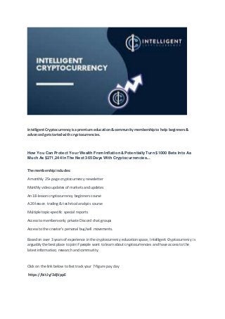 Intelligent Cryptocurrency is apremium education & community membership to help beginners &
advanced get started with cryptocurrencies.
How You Can Protect Your Wealth From Inflation & Potentially Turn $1000 Bets Into As
Much As $271,244 In The Next 365 Days With Cryptocurrencies...
The membership includes:
A monthly 25+ page cryptocurrency newsletter
Monthly video updates of markets and updates
An 18-lesson cryptocurrency beginners course
A 20-lesson trading & technical analysis course
Multiple topic-specific special reports
Access to members-only private Discord chat groups
Access to the creator's personal buy/sell movements.
Based on over 3 years of experience in the cryptocurrency education space, Intelligent Cryptocurrency is
arguably the best place to join if people want to learn about cryptocurrencies and have access to the
latest information, research and community.
Click on the link below to fast track your 7-figure pay day
https://bit.ly/3djVppE
 