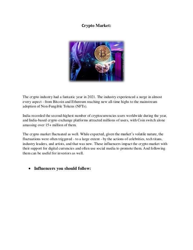 Crypto Market:
The crypto industry had a fantastic year in 2021. The industry experienced a surge in almost
every aspect - from Bitcoin and Ethereum reaching new all-time highs to the mainstream
adoption of Non-Fungible Tokens (NFTs).
India recorded the second-highest number of cryptocurrencies users worldwide during the year,
and India-based crypto exchange platforms attracted millions of users, with Coin switch alone
amassing over 15+ million of them.
The crypto market fluctuated as well. While expected, given the market’s volatile nature, the
fluctuations were often triggered - to a large extent - by the actions of celebrities, tech titans,
industry leaders, and artists, and that was new. These influencers impact the crypto market with
their support for digital currencies and often use social media to promote them. And following
them can be useful for investors as well.
 Influencers you should follow:
 