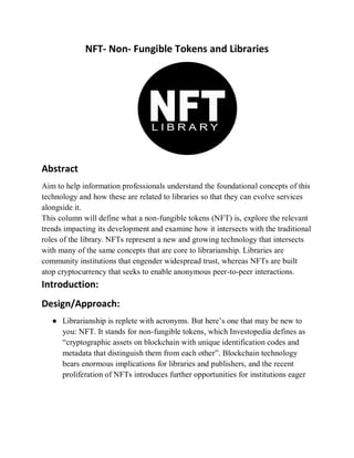 NFT- Non- Fungible Tokens and Libraries
Abstract
Aim to help information professionals understand the foundational concepts of this
technology and how these are related to libraries so that they can evolve services
alongside it.
This column will define what a non-fungible tokens (NFT) is, explore the relevant
trends impacting its development and examine how it intersects with the traditional
roles of the library. NFTs represent a new and growing technology that intersects
with many of the same concepts that are core to librarianship. Libraries are
community institutions that engender widespread trust, whereas NFTs are built
atop cryptocurrency that seeks to enable anonymous peer-to-peer interactions.
Introduction:
Design/Approach:
● Librarianship is replete with acronyms. But here’s one that may be new to
you: NFT. It stands for non-fungible tokens, which Investopedia defines as
“cryptographic assets on blockchain with unique identification codes and
metadata that distinguish them from each other”. Blockchain technology
bears enormous implications for libraries and publishers, and the recent
proliferation of NFTs introduces further opportunities for institutions eager
 