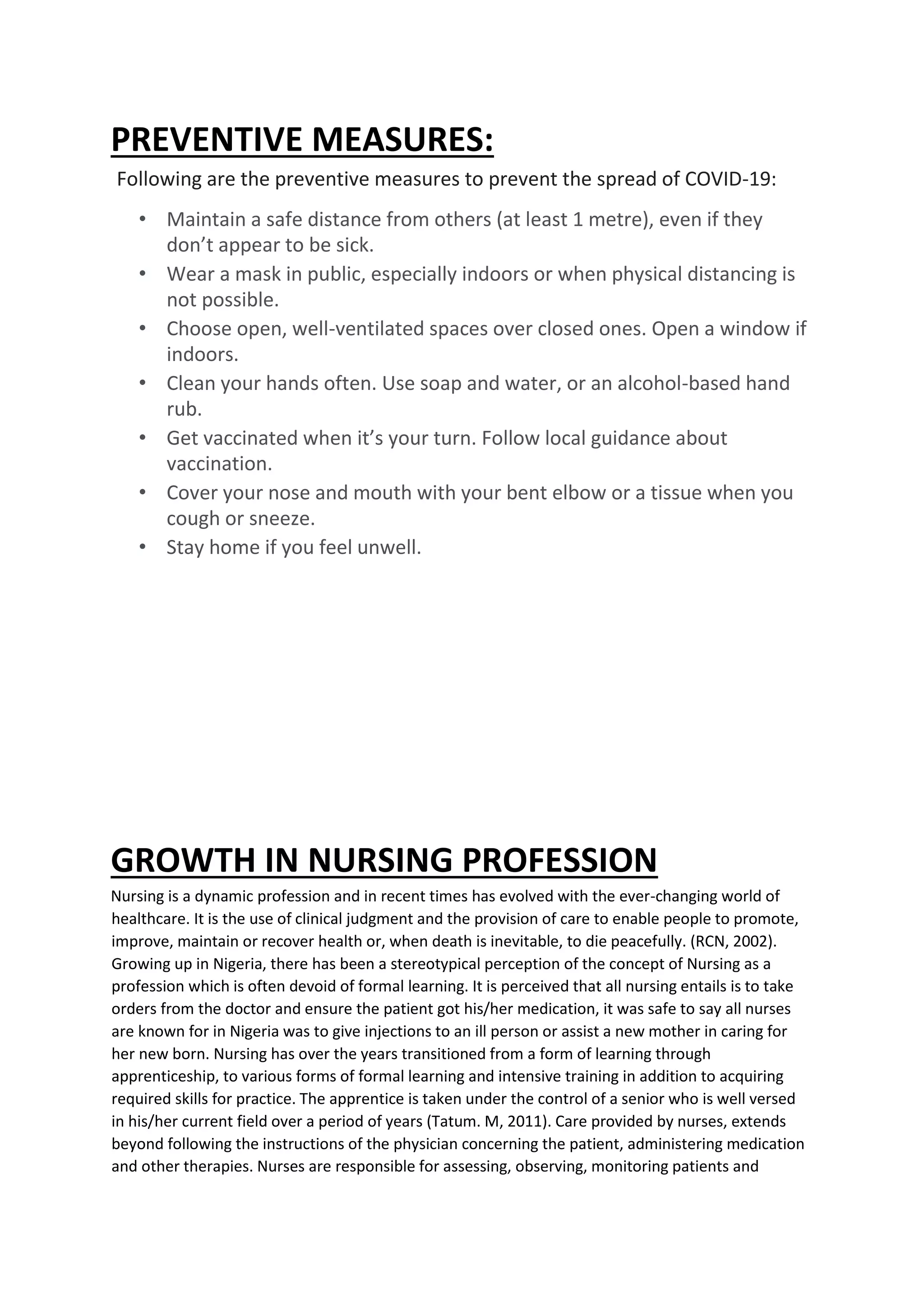 PREVENTIVE MEASURES:
Following are the preventive measures to prevent the spread of COVID-19:
• Maintain a safe distance from others (at least 1 metre), even if they
don’t appear to be sick.
• Wear a mask in public, especially indoors or when physical distancing is
not possible.
• Choose open, well-ventilated spaces over closed ones. Open a window if
indoors.
• Clean your hands often. Use soap and water, or an alcohol-based hand
rub.
• Get vaccinated when it’s your turn. Follow local guidance about
vaccination.
• Cover your nose and mouth with your bent elbow or a tissue when you
cough or sneeze.
• Stay home if you feel unwell.
GROWTH IN NURSING PROFESSION
Nursing is a dynamic profession and in recent times has evolved with the ever-changing world of
healthcare. It is the use of clinical judgment and the provision of care to enable people to promote,
improve, maintain or recover health or, when death is inevitable, to die peacefully. (RCN, 2002).
Growing up in Nigeria, there has been a stereotypical perception of the concept of Nursing as a
profession which is often devoid of formal learning. It is perceived that all nursing entails is to take
orders from the doctor and ensure the patient got his/her medication, it was safe to say all nurses
are known for in Nigeria was to give injections to an ill person or assist a new mother in caring for
her new born. Nursing has over the years transitioned from a form of learning through
apprenticeship, to various forms of formal learning and intensive training in addition to acquiring
required skills for practice. The apprentice is taken under the control of a senior who is well versed
in his/her current field over a period of years (Tatum. M, 2011). Care provided by nurses, extends
beyond following the instructions of the physician concerning the patient, administering medication
and other therapies. Nurses are responsible for assessing, observing, monitoring patients and
 