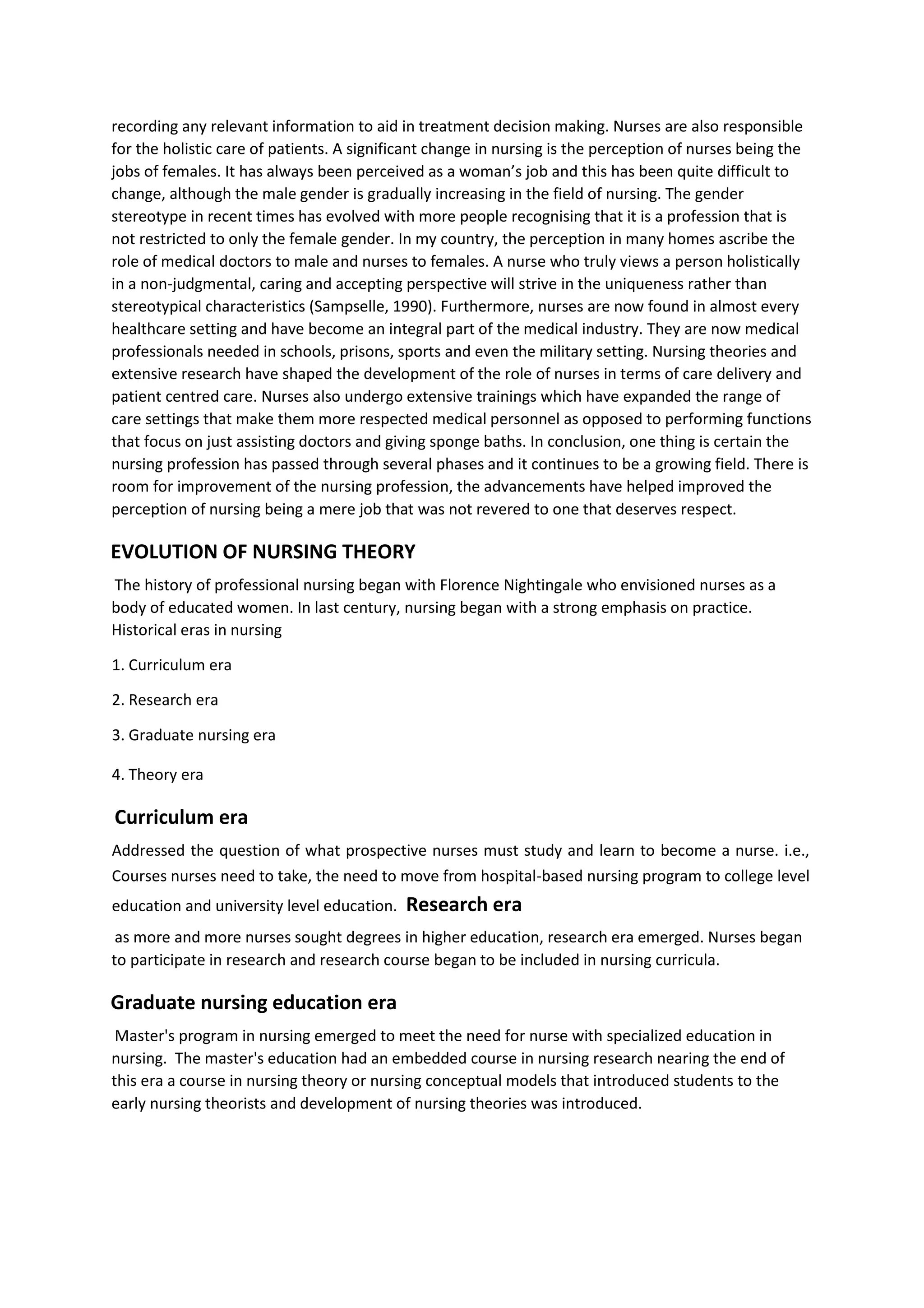 recording any relevant information to aid in treatment decision making. Nurses are also responsible
for the holistic care of patients. A significant change in nursing is the perception of nurses being the
jobs of females. It has always been perceived as a woman’s job and this has been quite difficult to
change, although the male gender is gradually increasing in the field of nursing. The gender
stereotype in recent times has evolved with more people recognising that it is a profession that is
not restricted to only the female gender. In my country, the perception in many homes ascribe the
role of medical doctors to male and nurses to females. A nurse who truly views a person holistically
in a non-judgmental, caring and accepting perspective will strive in the uniqueness rather than
stereotypical characteristics (Sampselle, 1990). Furthermore, nurses are now found in almost every
healthcare setting and have become an integral part of the medical industry. They are now medical
professionals needed in schools, prisons, sports and even the military setting. Nursing theories and
extensive research have shaped the development of the role of nurses in terms of care delivery and
patient centred care. Nurses also undergo extensive trainings which have expanded the range of
care settings that make them more respected medical personnel as opposed to performing functions
that focus on just assisting doctors and giving sponge baths. In conclusion, one thing is certain the
nursing profession has passed through several phases and it continues to be a growing field. There is
room for improvement of the nursing profession, the advancements have helped improved the
perception of nursing being a mere job that was not revered to one that deserves respect.
EVOLUTION OF NURSING THEORY
The history of professional nursing began with Florence Nightingale who envisioned nurses as a
body of educated women. In last century, nursing began with a strong emphasis on practice.
Historical eras in nursing
1. Curriculum era
2. Research era
3. Graduate nursing era
4. Theory era
Curriculum era
Addressed the question of what prospective nurses must study and learn to become a nurse. i.e.,
Courses nurses need to take, the need to move from hospital-based nursing program to college level
education and university level education. Research era
as more and more nurses sought degrees in higher education, research era emerged. Nurses began
to participate in research and research course began to be included in nursing curricula.
Graduate nursing education era
Master's program in nursing emerged to meet the need for nurse with specialized education in
nursing. The master's education had an embedded course in nursing research nearing the end of
this era a course in nursing theory or nursing conceptual models that introduced students to the
early nursing theorists and development of nursing theories was introduced.
 