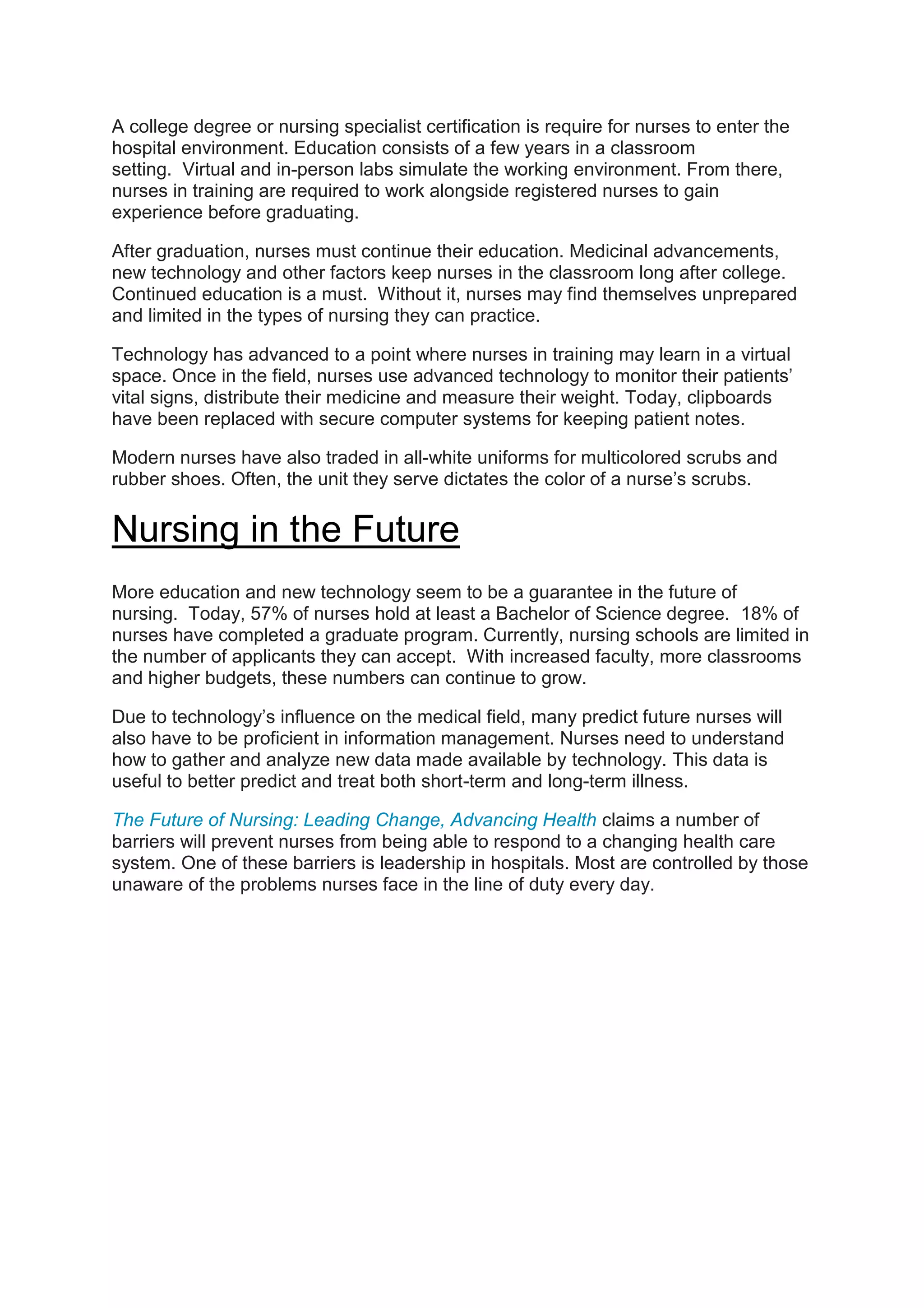 A college degree or nursing specialist certification is require for nurses to enter the
hospital environment. Education consists of a few years in a classroom
setting. Virtual and in-person labs simulate the working environment. From there,
nurses in training are required to work alongside registered nurses to gain
experience before graduating.
After graduation, nurses must continue their education. Medicinal advancements,
new technology and other factors keep nurses in the classroom long after college.
Continued education is a must. Without it, nurses may find themselves unprepared
and limited in the types of nursing they can practice.
Technology has advanced to a point where nurses in training may learn in a virtual
space. Once in the field, nurses use advanced technology to monitor their patients’
vital signs, distribute their medicine and measure their weight. Today, clipboards
have been replaced with secure computer systems for keeping patient notes.
Modern nurses have also traded in all-white uniforms for multicolored scrubs and
rubber shoes. Often, the unit they serve dictates the color of a nurse’s scrubs.
Nursing in the Future
More education and new technology seem to be a guarantee in the future of
nursing. Today, 57% of nurses hold at least a Bachelor of Science degree. 18% of
nurses have completed a graduate program. Currently, nursing schools are limited in
the number of applicants they can accept. With increased faculty, more classrooms
and higher budgets, these numbers can continue to grow.
Due to technology’s influence on the medical field, many predict future nurses will
also have to be proficient in information management. Nurses need to understand
how to gather and analyze new data made available by technology. This data is
useful to better predict and treat both short-term and long-term illness.
The Future of Nursing: Leading Change, Advancing Health claims a number of
barriers will prevent nurses from being able to respond to a changing health care
system. One of these barriers is leadership in hospitals. Most are controlled by those
unaware of the problems nurses face in the line of duty every day.
 