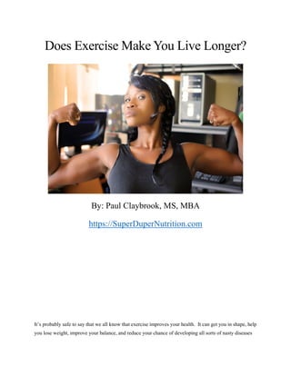 Does Exercise Make You Live Longer?
By: Paul Claybrook, MS, MBA
https://SuperDuperNutrition.com
It’s probably safe to say that we all know that exercise improves your health. It can get you in shape, help
you lose weight, improve your balance, and reduce your chance of developing all sorts of nasty diseases
 