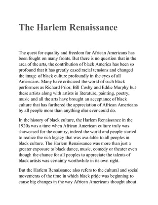 The Harlem Renaissance
The quest for equality and freedom for African Americans has
been fought on many fronts. But there is no question that in the
area of the arts, the contribution of black America has been so
profound that it has greatly eased racial tensions and changed
the image of black culture profoundly in the eyes of all
Americans. Many have criticized the world of such black
performers as Richard Prior, Bill Cosby and Eddie Murphy but
these artists along with artists in literature, painting, poetry,
music and all the arts have brought an acceptance of black
culture that has furthered the appreciation of African Americans
by all people more than anything else ever could do.
In the history of black culture, the Harlem Renaissance in the
1920s was a time when African American culture truly was
showcased for the country, indeed the world and people started
to realize the rich legacy that was available to all peoples in
black culture. The Harlem Renaissance was more than just a
greater exposure to black dance, music, comedy or theater even
though the chance for all peoples to appreciate the talents of
black artists was certainly worthwhile in its own right.
But the Harlem Renaissance also refers to the cultural and social
movements of the time in which black pride was beginning to
cause big changes in the way African Americans thought about
 