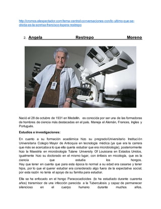 http://cromos.elespectador.com/tema-central-conversaciones-con/lo-ultimo-que-se-
olvida-es-la-sonrisa-francisco-lopera-restrepo
2. Angela Restrepo Moreno
Nació el 28 de octubre de 1931 en Medellín. es conocida por ser una de las formadoras
de hombres de ciencia más destacadas en el país. Maneja el Alemán, Frances, Ingles y
Portugués.
Estudios e investigaciones:
En cuanto a su formación académica hizo su pregrado/Universitario Institución
Universitaria Colegio Mayor de Antioquia en tecnología médica (ya que era la carrera
que más se acercaba a lo que ella quería estudiar que era microbiología), posteriormente
hizo la Maestría en microbiología Tulane University Of Louisiana en Estados Unidos,
igualmente hizo su doctorado en el mismo lugar, con énfasis en micología, que es la
ciencia que estudia los hongos.
Hay que tener en cuenta que para esta época lo normal a su edad era casarse y tener
hijos, por lo que el querer estudiar era considerado algo fuera de la expectativa social,
por esta razón no tenía el apoyo de su familia para estudiar.
Ella se ha enfocado en el hongo Paracocadioides (lo ha estudiado durante cuarenta
años) transmisor de una infección parecida a la Tuberculosis y capaz de permanecer
silencioso en el cuerpo humano durante muchos años.
 