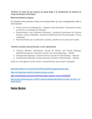 También en medio de sus estudios se puedo llegar a la identificación de factores de
riesgo del dengue hemorrágico.
Reconocimientos y logros:
Ha recibido varios premios a forma de reconocimiento por sus investigaciones tanto a
nivel nacional
 Primer premio de Investigación, Categoría Área Biomédica, Corporación Centro
de Ciencia y Tecnología de Antioquia.
 Nombramiento como ¿Miembro Honorario¿, Academia Colombiana de Ciencias
Exactas, Físicas y Naturales, Academia Colombiana de Ciencias Exactas, Físicas
y Naturales
 Reconocimiento por su dedicación, aportes y estudios en el campo de la salud
También ha tenido reconocimientos a nivel internacional:
 Honorary Member, International Society for Human and Animal Mycology
(ISHAM),International Society for Human and Animal Mycology – ISHAM
 Distinguished Mycology Lecturer,American Society For Microbiology – Mayode
 Distinguished Mycology Lecturer,American Society For Microbiology – Mayode
Estos son solo algunos de los muchos reconocimientos que le fueron otorgados.
http://www.eafit.edu.co/ninos/10anos/Paginas/perfil-angela-restrepo.aspx
https://es.slideshare.net/Zamul/ngela-restrepo-moreno
https://es.slideshare.net/JohannaOrdoez/ngela-restrepo-moreno-40325659
http://scienti.colciencias.gov.co:8081/cvlac/visualizador/generarCurriculoCv.do?cod_rh=
0000108235
Nubia Muñoz
 
