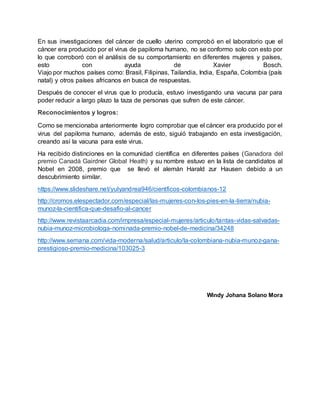 En sus investigaciones del cáncer de cuello uterino comprobó en el laboratorio que el
cáncer era producido por el virus de papiloma humano, no se conformo solo con esto por
lo que corroboró con el análisis de su comportamiento en diferentes mujeres y países,
esto con ayuda de Xavier Bosch.
Viajo por muchos países como: Brasil, Filipinas, Tailandia, India, España, Colombia (país
natal) y otros países africanos en busca de respuestas.
Después de conocer el virus que lo producía, estuvo investigando una vacuna par para
poder reducir a largo plazo la taza de personas que sufren de este cáncer.
Reconocimientos y logros:
Como se mencionaba anteriormente logro comprobar que el cáncer era producido por el
virus del papiloma humano, además de esto, siguió trabajando en esta investigación,
creando así la vacuna para este virus.
Ha recibido distinciones en la comunidad científica en diferentes países (Ganadora del
premio Canadá Gairdner Global Heath) y su nombre estuvo en la lista de candidatos al
Nobel en 2008, premio que se llevó el alemán Harald zur Hausen debido a un
descubrimiento similar.
https://www.slideshare.net/yulyandrea946/cientficos-colombianos-12
http://cromos.elespectador.com/especial/las-mujeres-con-los-pies-en-la-tierra/nubia-
munoz-la-cientifica-que-desafio-al-cancer
http://www.revistaarcadia.com/impresa/especial-mujeres/articulo/tantas-vidas-salvadas-
nubia-munoz-microbiologa-nominada-premio-nobel-de-medicina/34248
http://www.semana.com/vida-moderna/salud/articulo/la-colombiana-nubia-munoz-gana-
prestigioso-premio-medicina/103025-3
Windy Johana Solano Mora
 