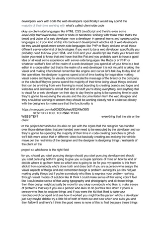developers work with code the web developers specifically I would say spend the
majority of their time working with what's called client-side code
okay so client-side languages like HTML CSS JavaScript and there's even some
JavaScript frameworks like react or node or backbone working with those three that's the
bread and butter of a web developer now a developer in general learns and speaks coding
languages so if you kind of drip into back-end development which a lot of web developers
do they would speak more server-side languages like PHP or Ruby and and on all those
different server-side kind of technologies if you want to be a web developer specifically you
probably need to know your HTML and CSS and your JavaScript like that's your bread and
butter you need to know that and have that like Pat and you probably want to have a good
idea or at least some experience with server-side languages like Ruby or or PHP or
whatever so that's kind of the realm of a web developer you spend all of your time in a text
editor in a code editor but that is the realm of a web developer it is not visual it is taking the
visual and making it functional remember like engine and car ok let's talk day to day kind of
like operations the designer is gonna spend a lot of time looking for inspiration making
visual sense and trying to visually communicate the message of the brand or the company
or the site itself they're gonna spend the majority of their time doing visual things and and
that can be anything from wire framing to mood boarding to creating brands and logos and
websites and animations and all that kind of stuff you're doing everything and anything that
is visual for a web developer on their day to day they're going to be spending time in code
they're gonna be receiving the visuals and the documentation from the web designer and
they should be working in tandem they should be working closely not in a silo but closely
with the designers to make sure that the functionality is
https://mangools.com#a6039206afeebf83249ef36f5
BEST SEO TOLL TO RNAK YOUR
WEBSITE#1 everything that the site or the
client
or the project demands but it's also on par with the styles that the designer has handed
over those deliverables that.are handed over need to be executed by the developer and so
they're gonna be spending the majority of their time in code creating branches in github
we'll talk more about that in different video but basically creating and making the vehicle
move per the restraints of the designer and the designer is designing things / restraints of
the client or the
project so which one is the right field
for you should you start pursuing design should you start pursuing development should
you start pursuing both I'm going to give you a couple opinions of mine on how to kind of
decide where to go from here so which one is going to be for you my opinion is this from
stick it from somebody who's done both and does both if you are a person who enjoys the
visual aspects of things and and remember design is problem-solving it's just it's not just
making pretty things but if you're somebody who likes to express your problem-solving
through visual modes of solution like III think I could make sense of that using color I feel
like I could make sense of that using typography and photography and all those things
then then design might actually be more for you okay somebody who likes to make sense
of problems that way if you are a person who likes to do puzzles face down if you're a
person who likes to analyze things and if you were the kid that liked to take your
remotecontrol car apart and see how it worked you might be the person who's a developer
just say maybe dabble try a little bit of both of them out and see which one suits you and
then follow it and here's I think the good news is none of this is final because these things
 