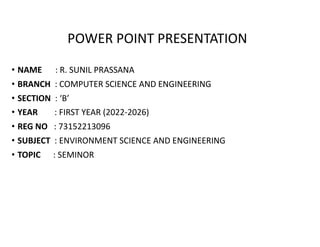 POWER POINT PRESENTATION
• NAME : R. SUNIL PRASSANA
• BRANCH : COMPUTER SCIENCE AND ENGINEERING
• SECTION : ‘B’
• YEAR : FIRST YEAR (2022-2026)
• REG NO : 73152213096
• SUBJECT : ENVIRONMENT SCIENCE AND ENGINEERING
• TOPIC : SEMINOR
 