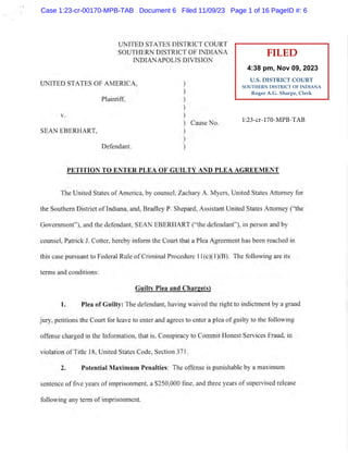 UNITED STATES DISTRICT COURT
SOUTHERN DISTRICT OF INDIANA
INDIANAPOLIS DIVISION
UNITED STATES OF AMEzuCA,
Plaintiff,
Cause No
SEAN EBERHART,
Def-endant.
PETITION TO ENTER PLEA OF TY AND PLEA AGREEMENT
The United States of America, by counsel,Zachary A. Myers, United States Attomey for
the Southern District of Indiana, and, Bradley P. Shepard, Assistant United States Attorney ("the
Government"), and the defendant, SEAN EBERHART ("the defendant"), in person and by
counsel, Patrick J. Cotter, hereby inform the Court that a Plea Agreement has been reached in
this case pursuant to Federal Rule of Criminal Procedure l1(cX1XB). The following are its
terms and conditions:
Guiltv Plea and Charee(s)
l. Plea of Guilty: The defendant, having waived the right to indictment by a grand
jury, petitions the Court for leave to enter and agrees to enter a plea of guilty to the following
offense charged in the Information, that is, Conspiracy to Commit Honest Services Fraud, in
violation of Title 18, United States Code, Section 371.
2. Potential Maximum Penalties: The offense is punishable by a maximum
sentence of five years of imprisonment, a $250,000 fine, and three years of supervised release
following any term of imprisonment.
V
)
)
)
)
)
)
)
)
)
1:23-cr-170-MPB-TAB
FILED
U.S. DISTRICT COURT
SOUTHERN DISTRICT OF INDIANA
Roger A.G. Sharpe, Clerk
4:38 pm, Nov 09, 2023
Case 1:23-cr-00170-MPB-TAB Document 6 Filed 11/09/23 Page 1 of 16 PageID #: 6
 