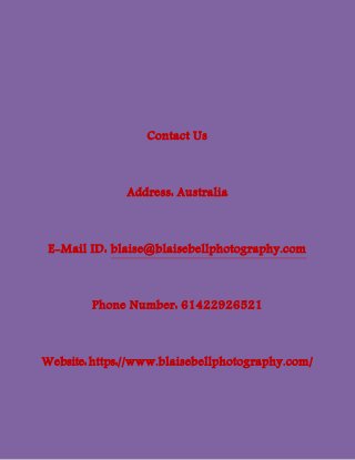 Contact Us
Address: Australia
E-Mail ID: blaise@blaisebellphotography.com
Phone Number: 61422926521
Website:https://www.blaisebellphotography.com/
 