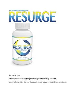 I'm honoredto introduce you to
Resurge is the only product in the world that contains the 8 special nutrients in the
exact amounts shown to help improve deep‑ sleep in both women and men.
Let me be clear...
There’s never been anything like Resurge in the history of health.
As myself, my sister Lisa and thousands of everyday women and men can attest...
 