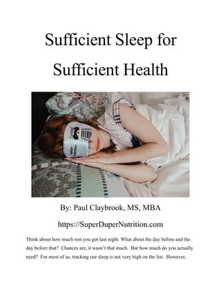 Sufficient Sleep for
Sufficient Health
By: Paul Claybrook, MS, MBA
https://SuperDuperNutrition.com
Think about how much rest you got last night. What about the day before and the
day before that? Chances are, it wasn’t that much. But how much do you actually
need? For most of us, tracking our sleep is not very high on the list. However,
 