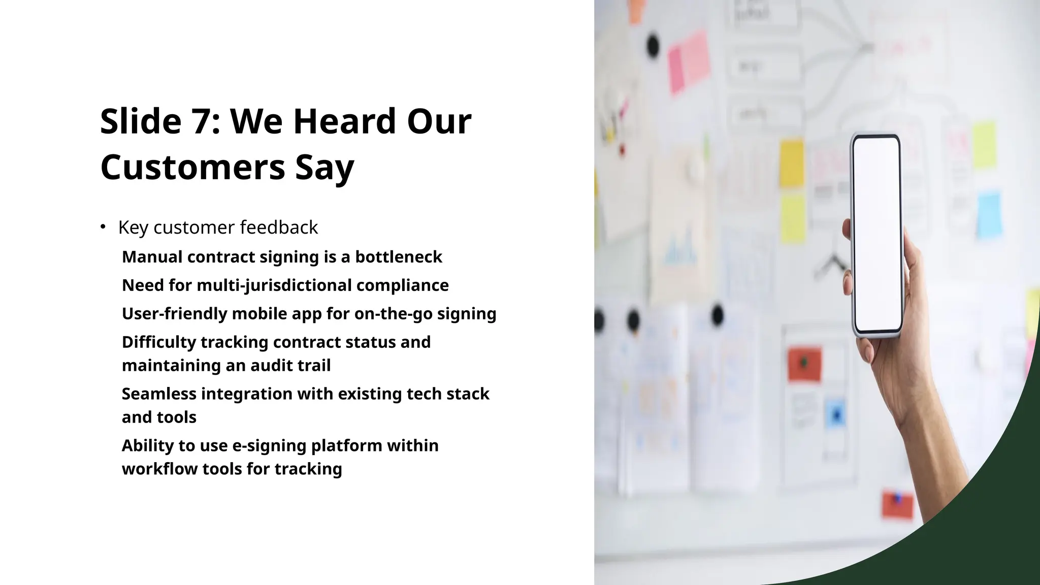 Slide 7: We Heard Our
Customers Say
• Key customer feedback
Manual contract signing is a bottleneck
Need for multi-jurisdictional compliance
User-friendly mobile app for on-the-go signing
Difficulty tracking contract status and
maintaining an audit trail
Seamless integration with existing tech stack
and tools
Ability to use e-signing platform within
workflow tools for tracking
 