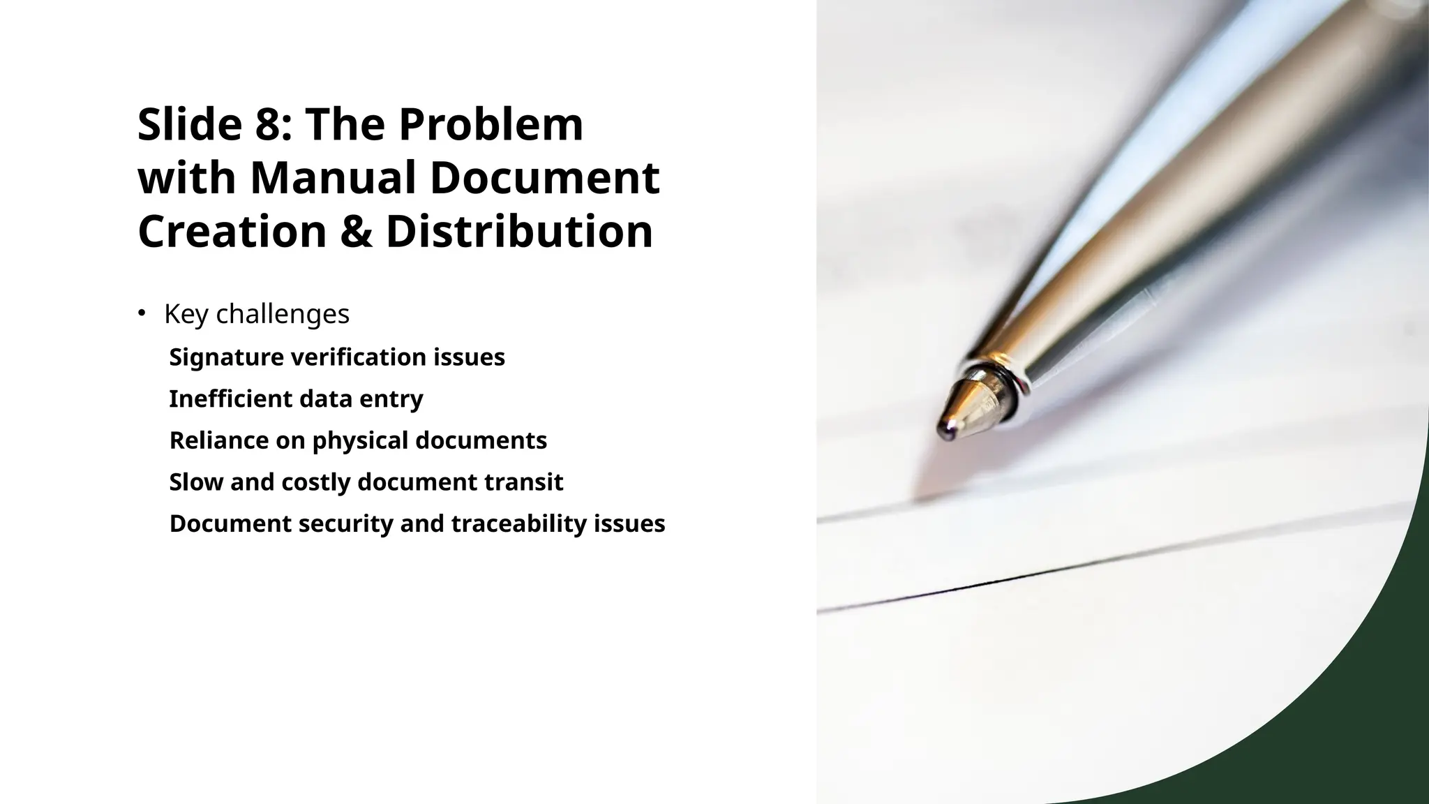 Slide 8: The Problem
with Manual Document
Creation & Distribution
• Key challenges
Signature verification issues
Inefficient data entry
Reliance on physical documents
Slow and costly document transit
Document security and traceability issues
 