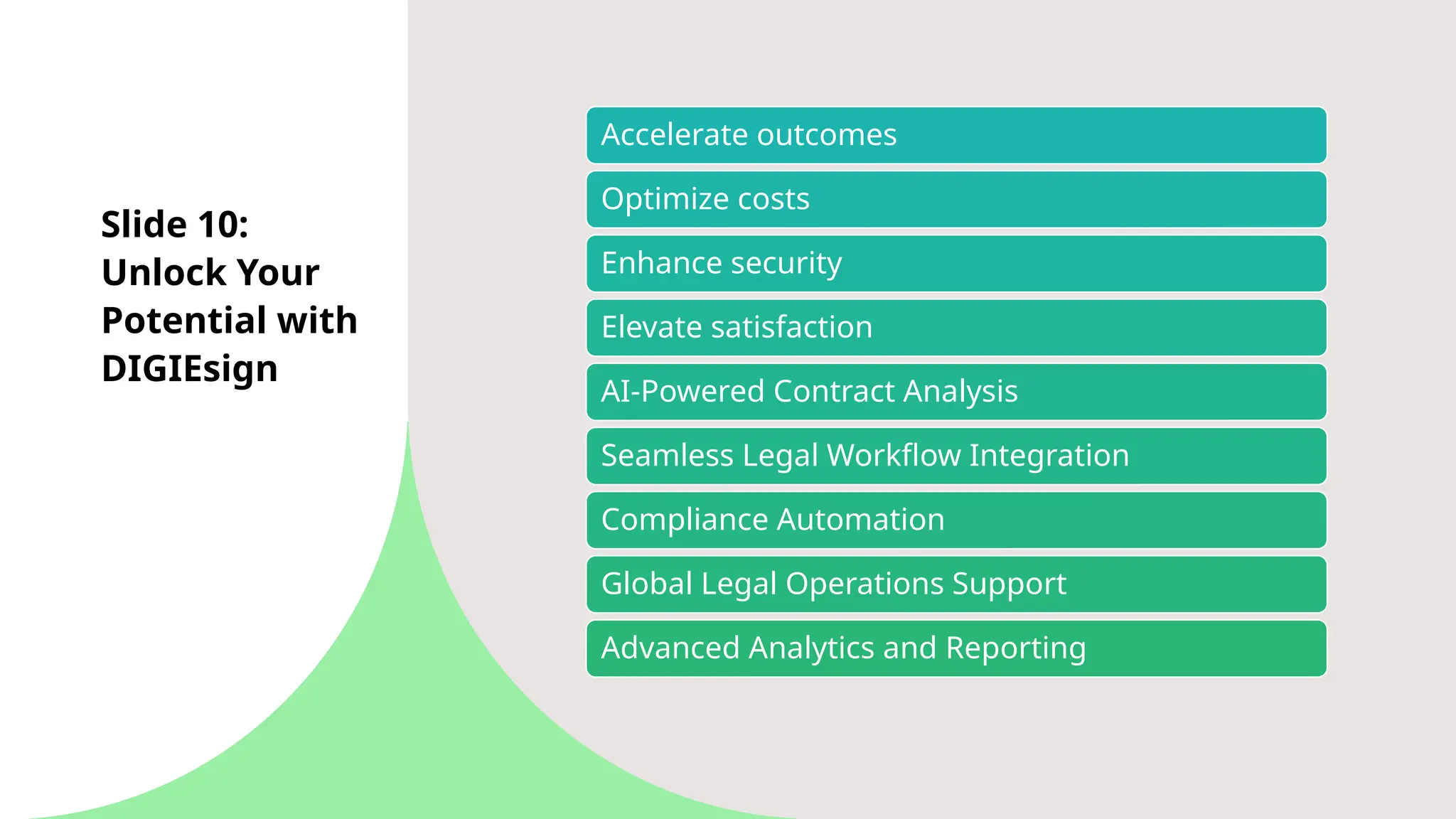 Slide 10:
Unlock Your
Potential with
DIGIEsign
Accelerate outcomes
Optimize costs
Enhance security
Elevate satisfaction
AI-Powered Contract Analysis
Seamless Legal Workflow Integration
Compliance Automation
Global Legal Operations Support
Advanced Analytics and Reporting
 