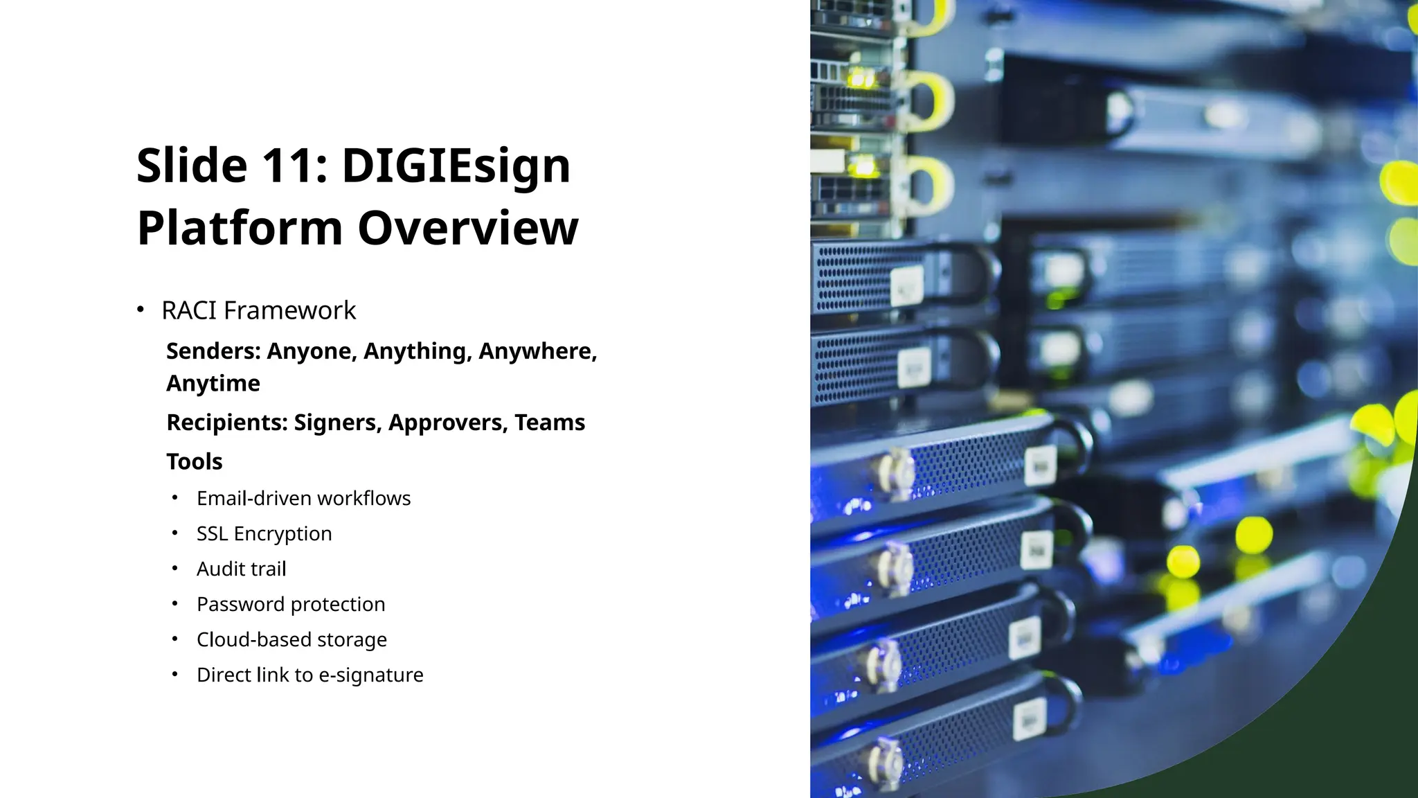 Slide 11: DIGIEsign
Platform Overview
• RACI Framework
Senders: Anyone, Anything, Anywhere,
Anytime
Recipients: Signers, Approvers, Teams
Tools
• Email-driven workflows
• SSL Encryption
• Audit trail
• Password protection
• Cloud-based storage
• Direct link to e-signature
 