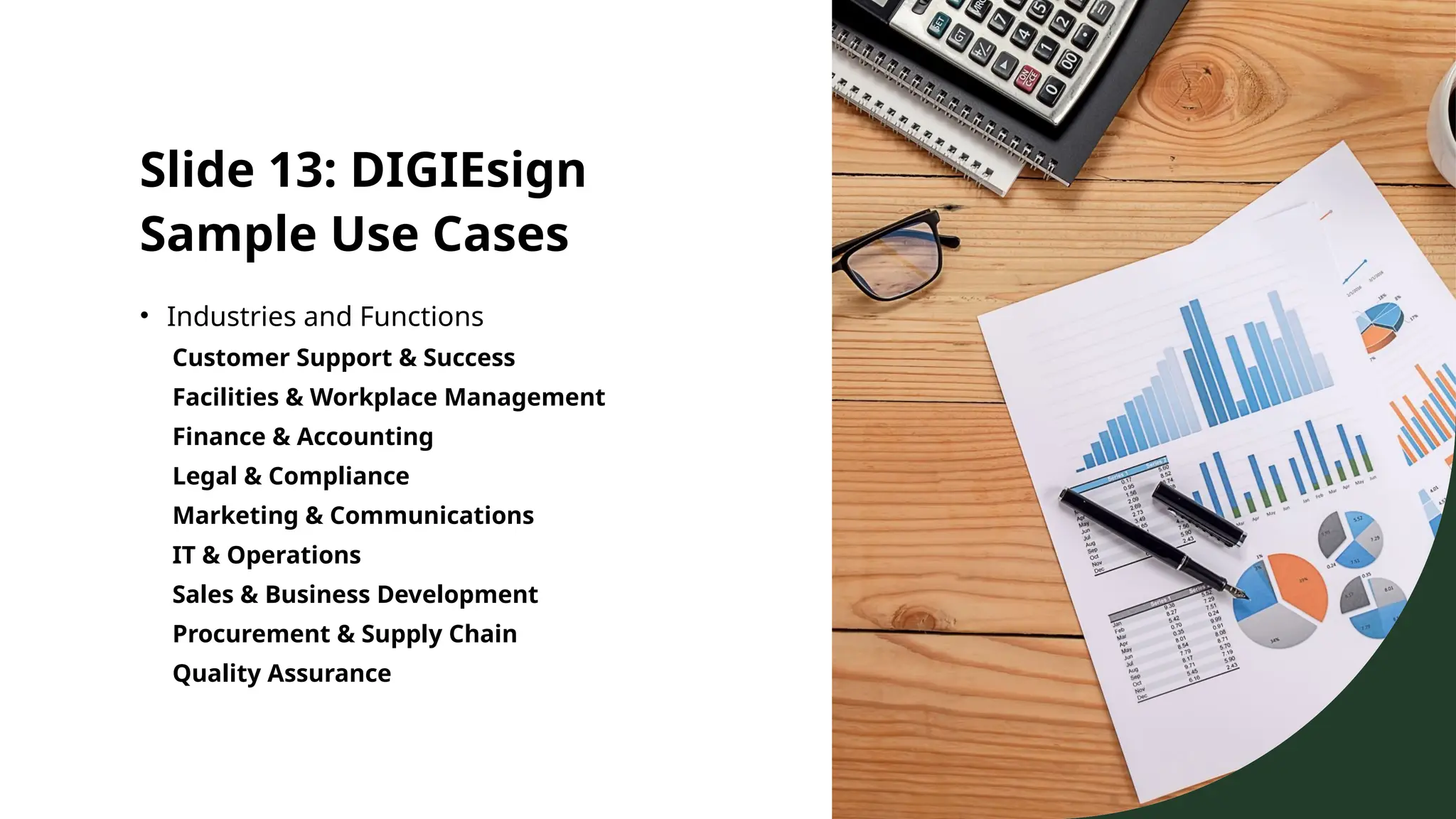 Slide 13: DIGIEsign
Sample Use Cases
• Industries and Functions
Customer Support & Success
Facilities & Workplace Management
Finance & Accounting
Legal & Compliance
Marketing & Communications
IT & Operations
Sales & Business Development
Procurement & Supply Chain
Quality Assurance
 