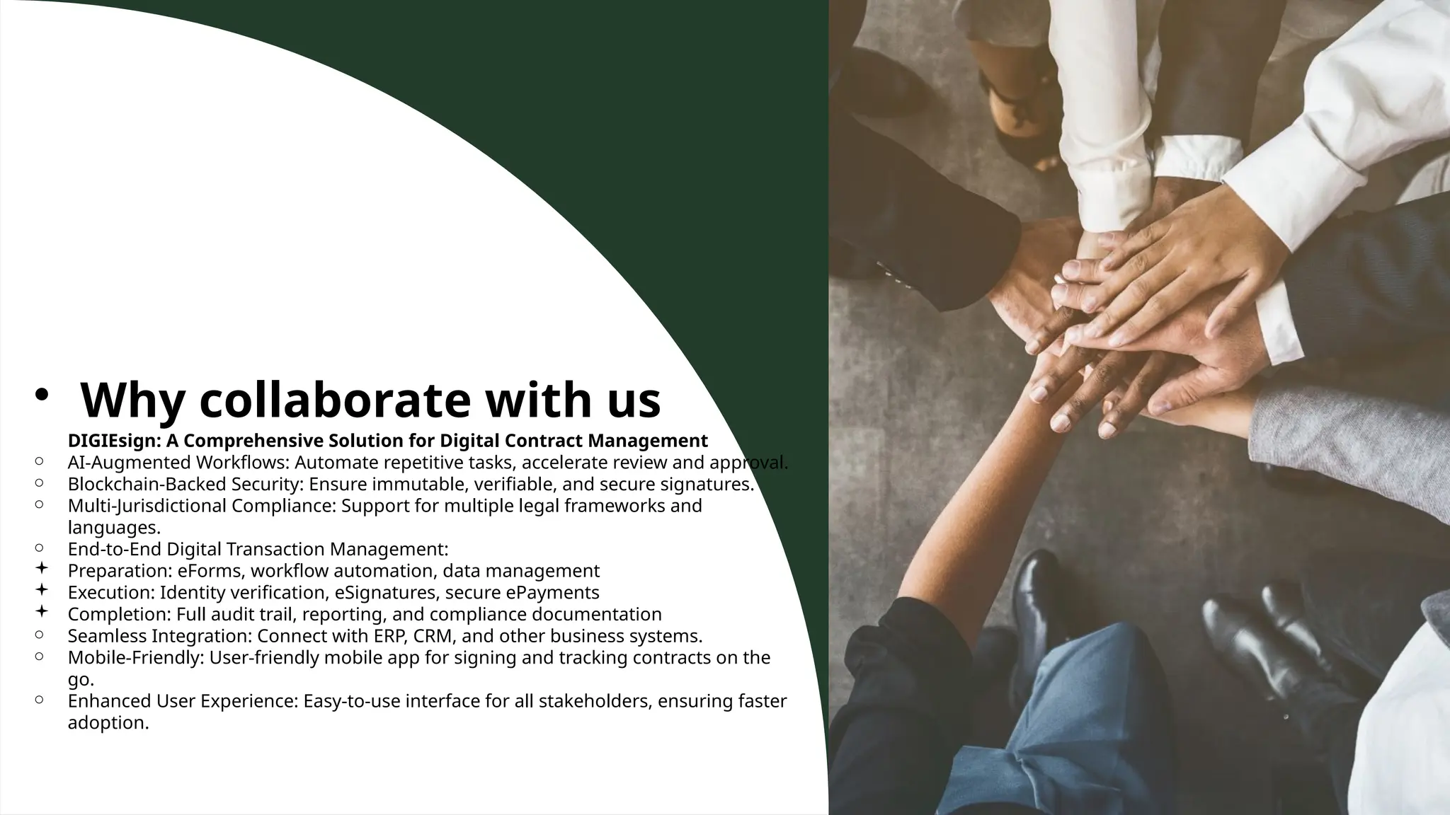 • Why collaborate with us
DIGIEsign: A Comprehensive Solution for Digital Contract Management
○ AI-Augmented Workflows: Automate repetitive tasks, accelerate review and approval.
○ Blockchain-Backed Security: Ensure immutable, verifiable, and secure signatures.
○ Multi-Jurisdictional Compliance: Support for multiple legal frameworks and
languages.
○ End-to-End Digital Transaction Management:
 Preparation: eForms, workflow automation, data management
 Execution: Identity verification, eSignatures, secure ePayments
 Completion: Full audit trail, reporting, and compliance documentation
○ Seamless Integration: Connect with ERP, CRM, and other business systems.
○ Mobile-Friendly: User-friendly mobile app for signing and tracking contracts on the
go.
○ Enhanced User Experience: Easy-to-use interface for all stakeholders, ensuring faster
adoption.
 