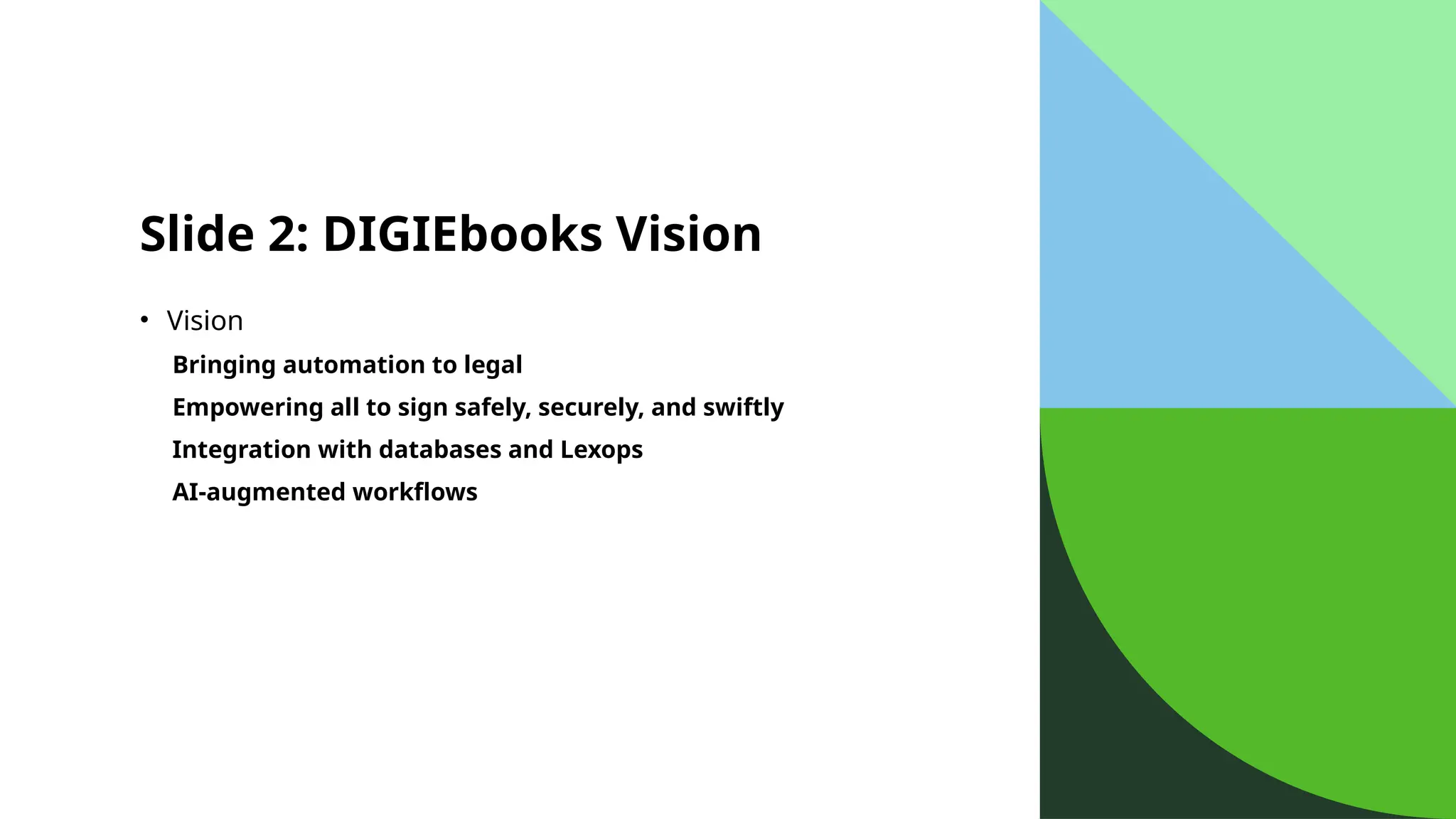 Slide 2: DIGIEbooks Vision
• Vision
Bringing automation to legal
Empowering all to sign safely, securely, and swiftly
Integration with databases and Lexops
AI-augmented workflows
 