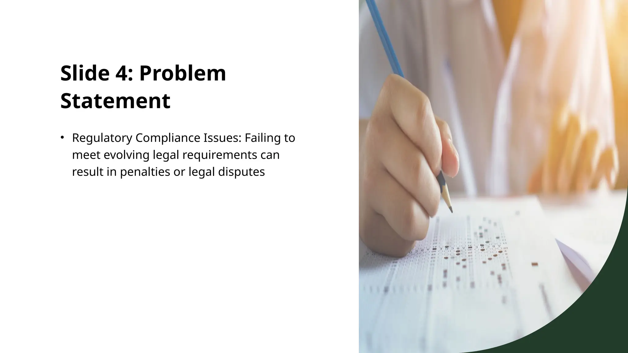 Slide 4: Problem
Statement
• Regulatory Compliance Issues: Failing to
meet evolving legal requirements can
result in penalties or legal disputes
 